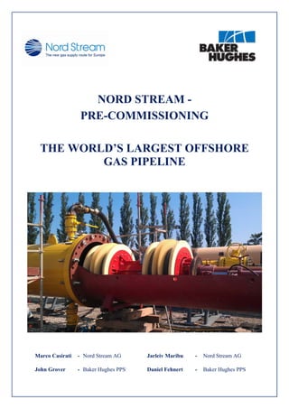      
 
 
 
 
NORD STREAM -
PRE-COMMISSIONING
THE WORLD’S LARGEST OFFSHORE
GAS PIPELINE
 
Marco Casirati - Nord Stream AG Jarleiv Maribu - Nord Stream AG
John Grover - Baker Hughes PPS Daniel Fehnert - Baker Hughes PPS
 