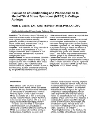 1
Evaluation of Conditioning and Predisposition to
Medial Tibial Stress Syndrome (MTSS) in College
Athletes
Krista L. Capelli, LAT, ATC; Thomas F. West, PhD, LAT, ATC
*California University of Pennsylvania, California, PA
Objective: The primary purpose of this study is to
determine whether athletes suffering from MTSS
have a greater participation in flexibility,
plyometric, balance, cardiorespiratory, resistance,
and/or speed, agility, and quickness (SAQ)
training than those without MTSS.
Subjects: The subjects for this study consisted of
Division II and III student athletes at NCAA
colleges/universities. The study looked at both
male and female athletes from a number of
college sports teams.
Measurements:We assessed athletes’ perceived
diagnosis of symptoms related to MTSS using a
diagnosis survey titled "The Medial Tibial Stress
Syndrome Score: A New Patient-reported
Outcome Measure” by Marius Winters13
as well as
their frequency, duration and intensity of training
by design of the researcher’s own questionnaire.
The Rate of Perceived Exertion (RPE) Scale was
used to measure level of intensity.
Results: 69 completed surveys were submitted
for data analyses. We found that 9 (13%) were
considered having signs of MTSS while 60 (87%)
showed no signs of MTSS. The average intensity
of plyometric training as well as the duration of
cardiovascular training for athletes with MTSS
was significantly greater than athletes without
MTSS. There was no huge difference of means
between groups in any other form of training.
Conclusions: Athletes with MTSS showed no
significant difference in training than those without
MTSS. Females were found to be at a higher risk
for symptoms associated with MTSS than males.
Key Words: MTSS, athletic training
______________________________________________
Introduction
Many athletes suffer a number of lower
extremity overuse injuries. Medial tibial stress
syndrome (MTSS), more commonly referred to
as “shin splints” is one of the most common
lower leg injuries. Some studies show that
MTSS accounts for 6% to 16% of all running
injuries. Research has also shown that MTSS
is responsible for as much as 50% of all lower
leg injuries reported in select populations1-3
.
The exact cause for MTSS is inconsistent
within the research and varies based on
athlete and sport. Much of the research found
MTSS is associated with repetitive activity on
hard surfaces, forceful and excessive foot
pronation, rapid increases in training, improper
shoe wear, inadequate calcium intake, muscle
imbalances between genders, navicular drop,
foot length, history and BMI1-6
. It is important
that athletic trainers recognize the signs and
symptoms as well as predisposing risks of
MTSS to prevent further and more serious
injuries like stress fractures from occurring. If
an athlete should suffer from stress fractures, it
could result in a greater loss of time through
periods of immobilization, rehabilitation, and
overall return to play. Although there have
been many methods to prevent and treat for
MTSS, research is still limited 1, 2, 7
.
According to the review of the literature, the
athlete should be advised to use nonsteroidal
 