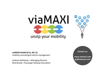viaMAXI GmbH & Co. KG i.G.
mobility consulting & interim management
Andreas Nelskamp – Managing Director
Nick Brooks –Passenger Railway Consultant
Contact us:
www.viamaxi.com
go@viamaxi.com
 