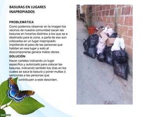 BASURAS EN LUGARES
INAPROPIADOS
PROBLEMÁTICA
Como podemos observar en la imagen los
vecinos de nuestra comunidad sacan las
basuras en horarios distintos a los que se a
destinado para la zona, a parte de eso son
colocadas en un lugar inapropiado
impidiendo el paso de las personas que
habitan en ese lugar y esto al
descomponerse genera malos olores.
SOLUCIÓN
Hacer carteles indicando un lugar
específico y autorizado para colocar las
basuras, indicando también los días en los
cuales se saca la basura y poner multas ó
sanciones a las personas que
contribuyen a este desorden.
 