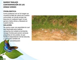 BARRIO TABLAZO
CONTAMINACIÓN DE LAS
ZONAS VERDES
PROBLEMÁTICA
Como podemos ver en la imagen se
muestra la falta de cultura de nuestra
comunidad, en donde arrojan las
basuras en cualquier lugar, lo que
genera malos olores y desaseo en
nuestro barrio.
SOLUCIÓN
Se podría crear una asamblea la cual
sea destinada para realizar
campañas de cuidado al ambiente,
recoger fondos para poner canecas
pequeñas en los postes, lo que
facilita la depositación de las basuras,
y colocando carteles de
sensibilización
 