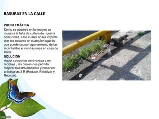 BASURAS EN LA CALLE
PROBLEMÁTICA
Como se observa en la imagen se
muestra la falta de cultura de nuestra
comunidad, a los cuales no les importa
tirar las basuras en cualquier lugar lo
que puede causar taponamiento de las
alcantarillas e inundaciones en caso de
llover.
SOLUCIÓN
Hacer campañas de limpieza y de
reciclaje , las cuales nos permita
mejorar nuestro ambiente y poner en
práctica las 3 R (Reducir, Reutilizar y
Reciclar).
 