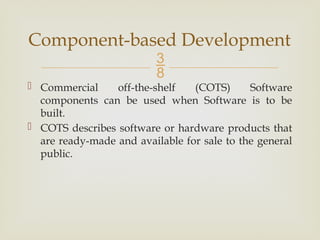 
 Commercial off-the-shelf (COTS) Software
components can be used when Software is to be
built.
 COTS describes software or hardware products that
are ready-made and available for sale to the general
public.
Component-based Development
 