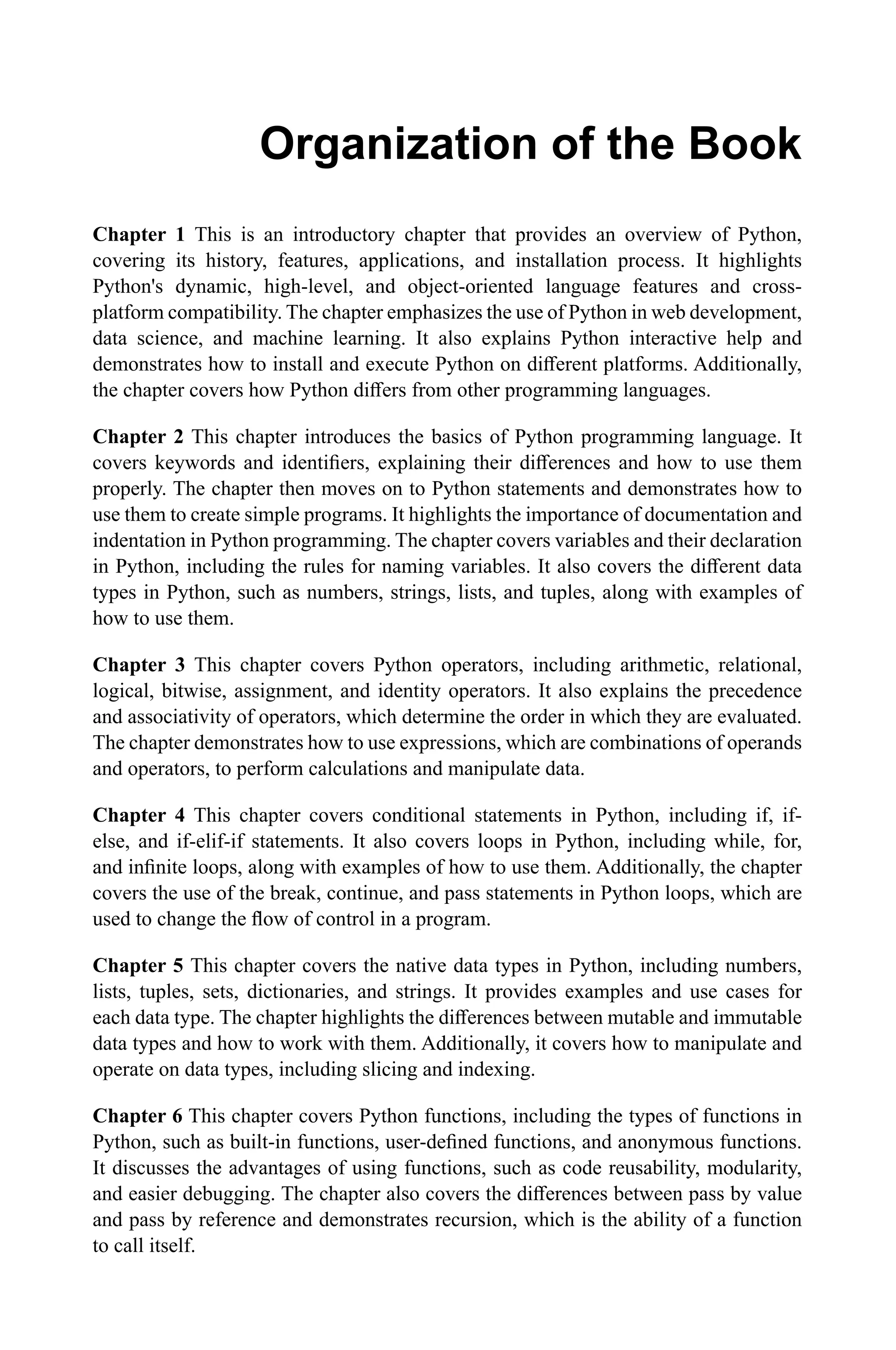 Organization of the Book Chapter 1 This is an introductory chapter that provides an overview of Python, covering its history, features, applications, and installation process. It highlights Python's dynamic, high-level, and object-oriented language features and cross- platform compatibility. The chapter emphasizes the use of Python in web development, data science, and machine learning. It also explains Python interactive help and demonstrates how to install and execute Python on different platforms. Additionally, the chapter covers how Python differs from other programming languages. Chapter 2 This chapter introduces the basics of Python programming language. It covers keywords and identifiers, explaining their differences and how to use them properly. The chapter then moves on to Python statements and demonstrates how to use them to create simple programs. It highlights the importance of documentation and indentation in Python programming. The chapter covers variables and their declaration in Python, including the rules for naming variables. It also covers the different data types in Python, such as numbers, strings, lists, and tuples, along with examples of how to use them. Chapter 3 This chapter covers Python operators, including arithmetic, relational, logical, bitwise, assignment, and identity operators. It also explains the precedence and associativity of operators, which determine the order in which they are evaluated. The chapter demonstrates how to use expressions, which are combinations of operands and operators, to perform calculations and manipulate data. Chapter 4 This chapter covers conditional statements in Python, including if, if- else, and if-elif-if statements. It also covers loops in Python, including while, for, and infinite loops, along with examples of how to use them. Additionally, the chapter covers the use of the break, continue, and pass statements in Python loops, which are used to change the flow of control in a program. Chapter 5 This chapter covers the native data types in Python, including numbers, lists, tuples, sets, dictionaries, and strings. It provides examples and use cases for each data type. The chapter highlights the differences between mutable and immutable data types and how to work with them. Additionally, it covers how to manipulate and operate on data types, including slicing and indexing. Chapter 6 This chapter covers Python functions, including the types of functions in Python, such as built-in functions, user-defined functions, and anonymous functions. It discusses the advantages of using functions, such as code reusability, modularity, and easier debugging. The chapter also covers the differences between pass by value and pass by reference and demonstrates recursion, which is the ability of a function to call itself. 
