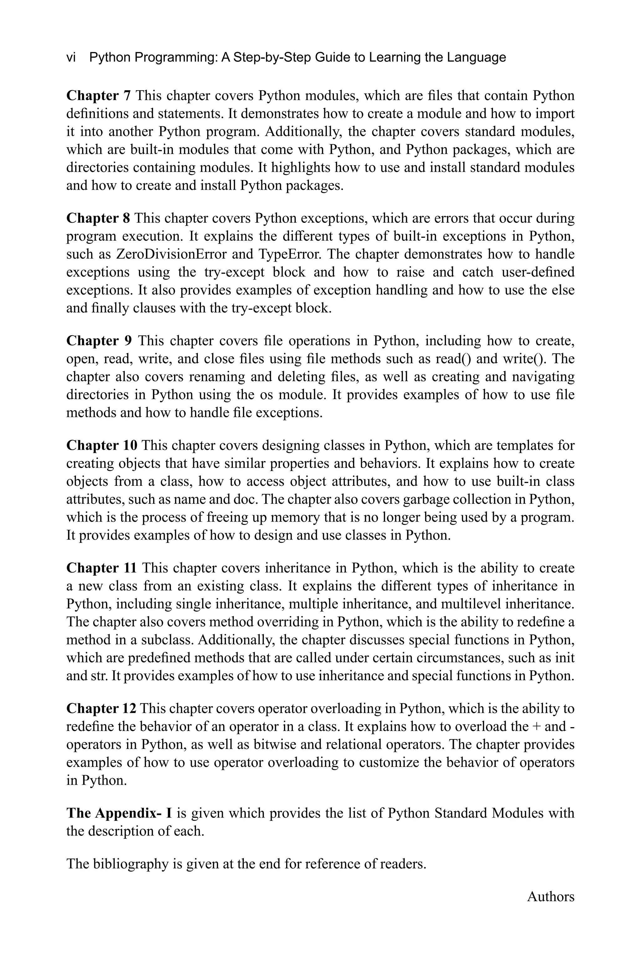 vi Python Programming: A Step-by-Step Guide to Learning the Language Chapter 7 This chapter covers Python modules, which are files that contain Python definitions and statements. It demonstrates how to create a module and how to import it into another Python program. Additionally, the chapter covers standard modules, which are built-in modules that come with Python, and Python packages, which are directories containing modules. It highlights how to use and install standard modules and how to create and install Python packages. Chapter 8 This chapter covers Python exceptions, which are errors that occur during program execution. It explains the different types of built-in exceptions in Python, such as ZeroDivisionError and TypeError. The chapter demonstrates how to handle exceptions using the try-except block and how to raise and catch user-defined exceptions. It also provides examples of exception handling and how to use the else and finally clauses with the try-except block. Chapter 9 This chapter covers file operations in Python, including how to create, open, read, write, and close files using file methods such as read() and write(). The chapter also covers renaming and deleting files, as well as creating and navigating directories in Python using the os module. It provides examples of how to use file methods and how to handle file exceptions. Chapter 10 This chapter covers designing classes in Python, which are templates for creating objects that have similar properties and behaviors. It explains how to create objects from a class, how to access object attributes, and how to use built-in class attributes, such as name and doc. The chapter also covers garbage collection in Python, which is the process of freeing up memory that is no longer being used by a program. It provides examples of how to design and use classes in Python. Chapter 11 This chapter covers inheritance in Python, which is the ability to create a new class from an existing class. It explains the different types of inheritance in Python, including single inheritance, multiple inheritance, and multilevel inheritance. The chapter also covers method overriding in Python, which is the ability to redefine a method in a subclass. Additionally, the chapter discusses special functions in Python, which are predefined methods that are called under certain circumstances, such as init and str. It provides examples of how to use inheritance and special functions in Python. Chapter 12 This chapter covers operator overloading in Python, which is the ability to redefine the behavior of an operator in a class. It explains how to overload the + and - operators in Python, as well as bitwise and relational operators. The chapter provides examples of how to use operator overloading to customize the behavior of operators in Python. The Appendix- I is given which provides the list of Python Standard Modules with the description of each. The bibliography is given at the end for reference of readers. Authors 