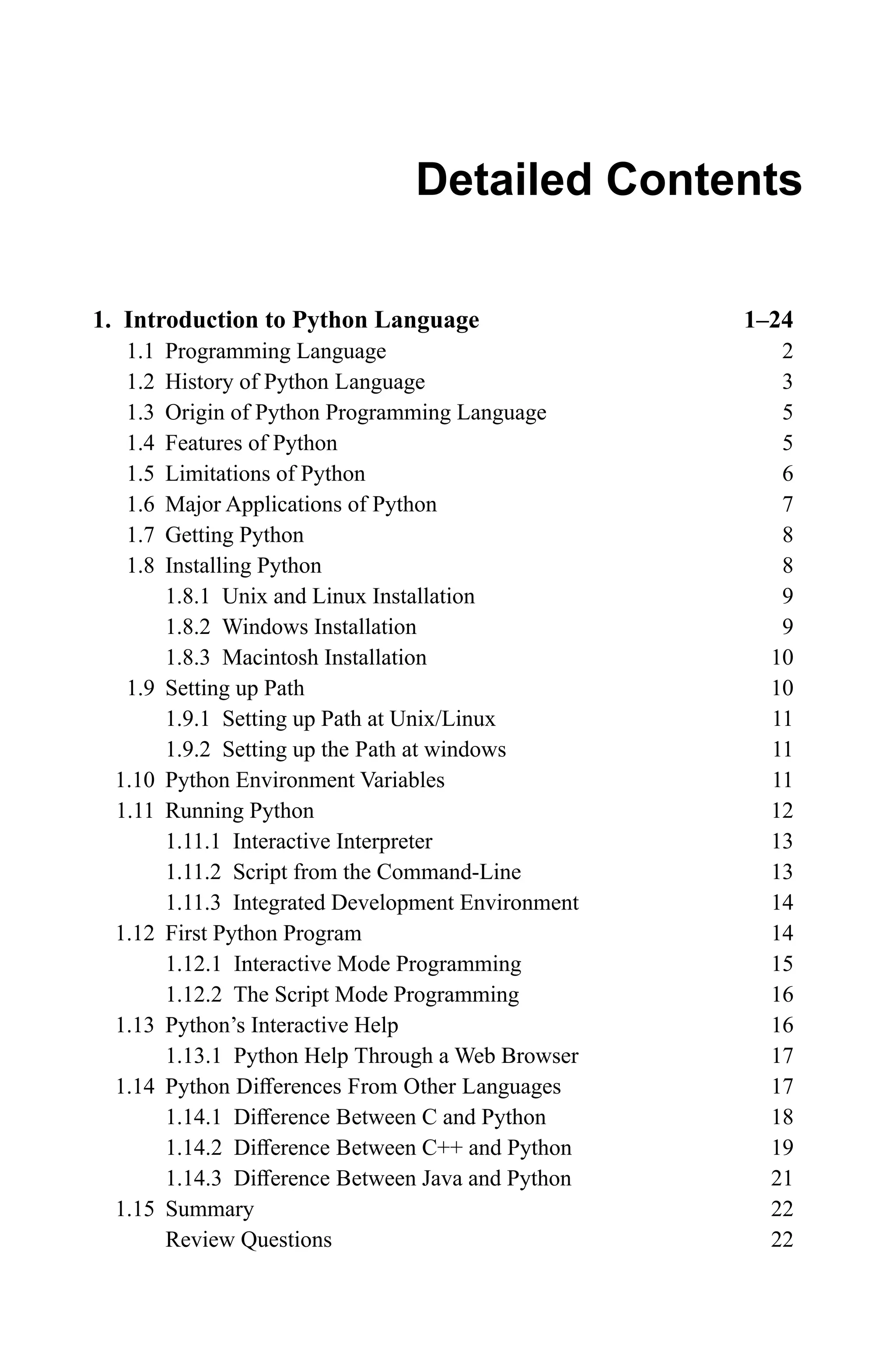 1. Introduction to Python Language 1–24 1.1 Programming Language 2 1.2 History of Python Language 3 1.3 Origin of Python Programming Language 5 1.4 Features of Python 5 1.5 Limitations of Python 6 1.6 Major Applications of Python 7 1.7 Getting Python 8 1.8 Installing Python 8 1.8.1 Unix and Linux Installation 9 1.8.2 Windows Installation 9 1.8.3 Macintosh Installation 10 1.9 Setting up Path 10 1.9.1 Setting up Path at Unix/Linux 11 1.9.2 Setting up the Path at windows 11 1.10 Python Environment Variables 11 1.11 Running Python 12 1.11.1 Interactive Interpreter 13 1.11.2 Script from the Command-Line 13 1.11.3 Integrated Development Environment 14 1.12 First Python Program 14 1.12.1 Interactive Mode Programming 15 1.12.2 The Script Mode Programming 16 1.13 Python’s Interactive Help 16 1.13.1 Python Help Through a Web Browser 17 1.14 Python Differences From Other Languages 17 1.14.1 Difference Between C and Python 18 1.14.2 Difference Between C++ and Python 19 1.14.3 Difference Between Java and Python 21 1.15 Summary 22 Review Questions 22 Detailed Contents 