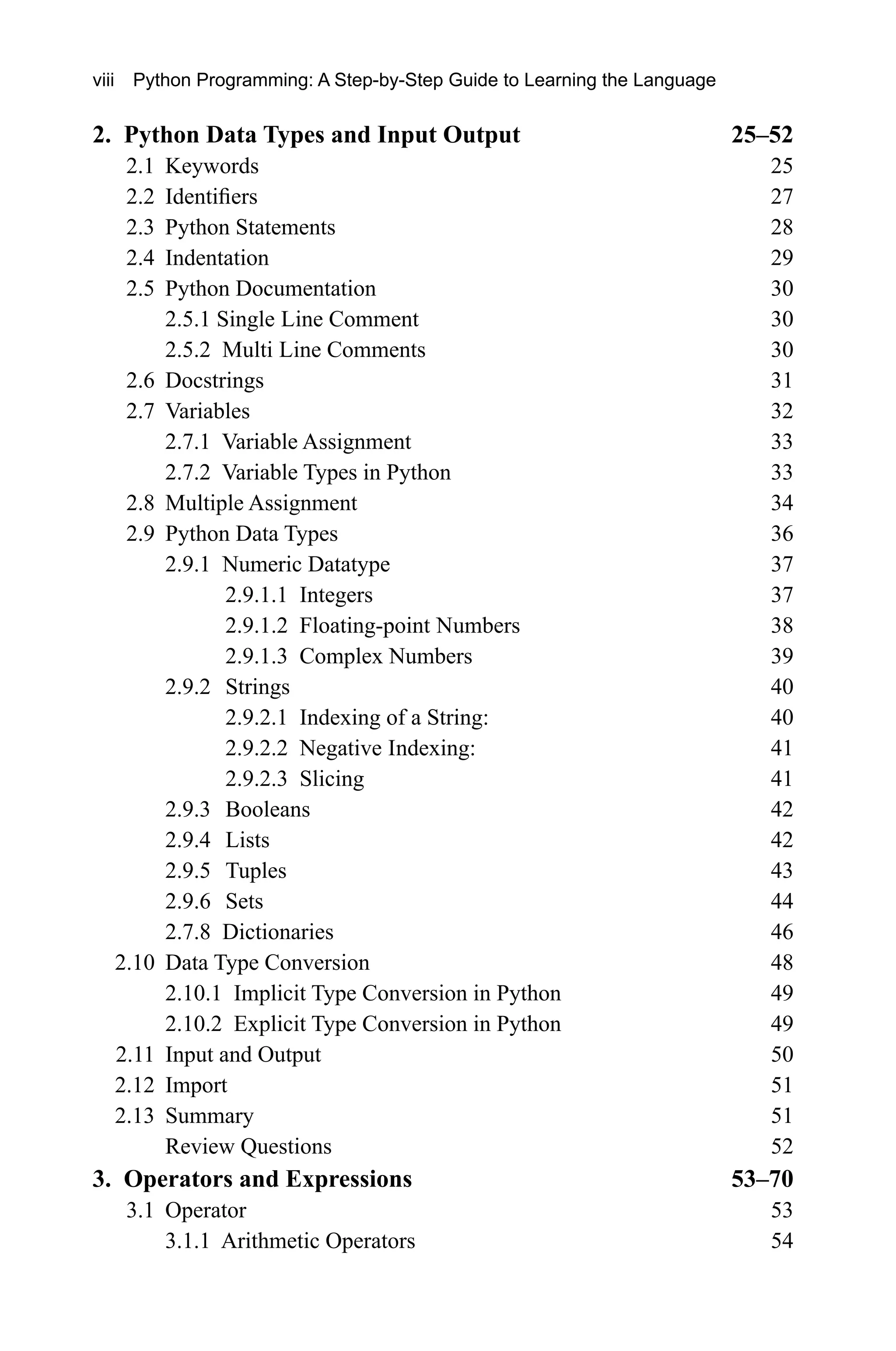 2. Python Data Types and Input Output 25–52 2.1 Keywords 25 2.2 Identifiers 27 2.3 Python Statements 28 2.4 Indentation 29 2.5 Python Documentation 30 2.5.1 Single Line Comment 30 2.5.2 Multi Line Comments 30 2.6 Docstrings 31 2.7 Variables 32 2.7.1 Variable Assignment 33 2.7.2 Variable Types in Python 33 2.8 Multiple Assignment 34 2.9 Python Data Types 36 2.9.1 Numeric Datatype 37 2.9.1.1 Integers 37 2.9.1.2 Floating-point Numbers 38 2.9.1.3 Complex Numbers 39 2.9.2 Strings 40 2.9.2.1 Indexing of a String: 40 2.9.2.2 Negative Indexing: 41 2.9.2.3 Slicing 41 2.9.3 Booleans 42 2.9.4 Lists 42 2.9.5 Tuples 43 2.9.6 Sets 44 2.7.8 Dictionaries 46 2.10 Data Type Conversion 48 2.10.1 Implicit Type Conversion in Python 49 2.10.2 Explicit Type Conversion in Python 49 2.11 Input and Output 50 2.12 Import 51 2.13 Summary 51 Review Questions 52 3. Operators and Expressions 53–70 3.1 Operator 53 3.1.1 Arithmetic Operators 54 viii Python Programming: A Step-by-Step Guide to Learning the Language 