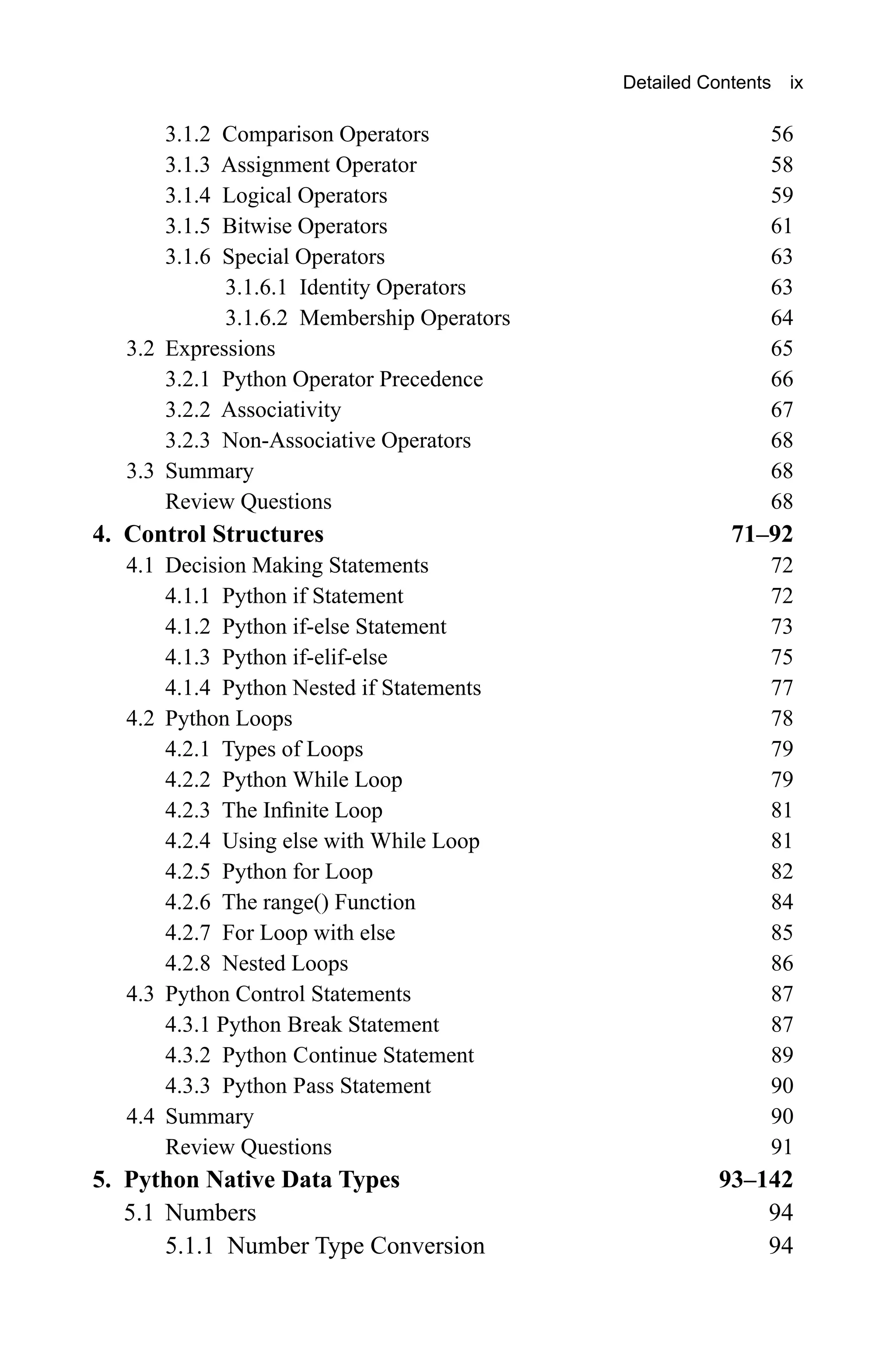 3.1.2 Comparison Operators 56 3.1.3 Assignment Operator 58 3.1.4 Logical Operators 59 3.1.5 Bitwise Operators 61 3.1.6 Special Operators 63 3.1.6.1 Identity Operators 63 3.1.6.2 Membership Operators 64 3.2 Expressions 65 3.2.1 Python Operator Precedence 66 3.2.2 Associativity 67 3.2.3 Non-Associative Operators 68 3.3 Summary 68 Review Questions 68 4. Control Structures 71–92 4.1 Decision Making Statements 72 4.1.1 Python if Statement 72 4.1.2 Python if-else Statement 73 4.1.3 Python if-elif-else 75 4.1.4 Python Nested if Statements 77 4.2 Python Loops 78 4.2.1 Types of Loops 79 4.2.2 Python While Loop 79 4.2.3 The Infinite Loop 81 4.2.4 Using else with While Loop 81 4.2.5 Python for Loop 82 4.2.6 The range() Function 84 4.2.7 For Loop with else 85 4.2.8 Nested Loops 86 4.3 Python Control Statements 87 4.3.1 Python Break Statement 87 4.3.2 Python Continue Statement 89 4.3.3 Python Pass Statement 90 4.4 Summary 90 Review Questions 91 5. Python Native Data Types 93–142 5.1 Numbers 94 5.1.1 Number Type Conversion 94 Detailed Contents ix 