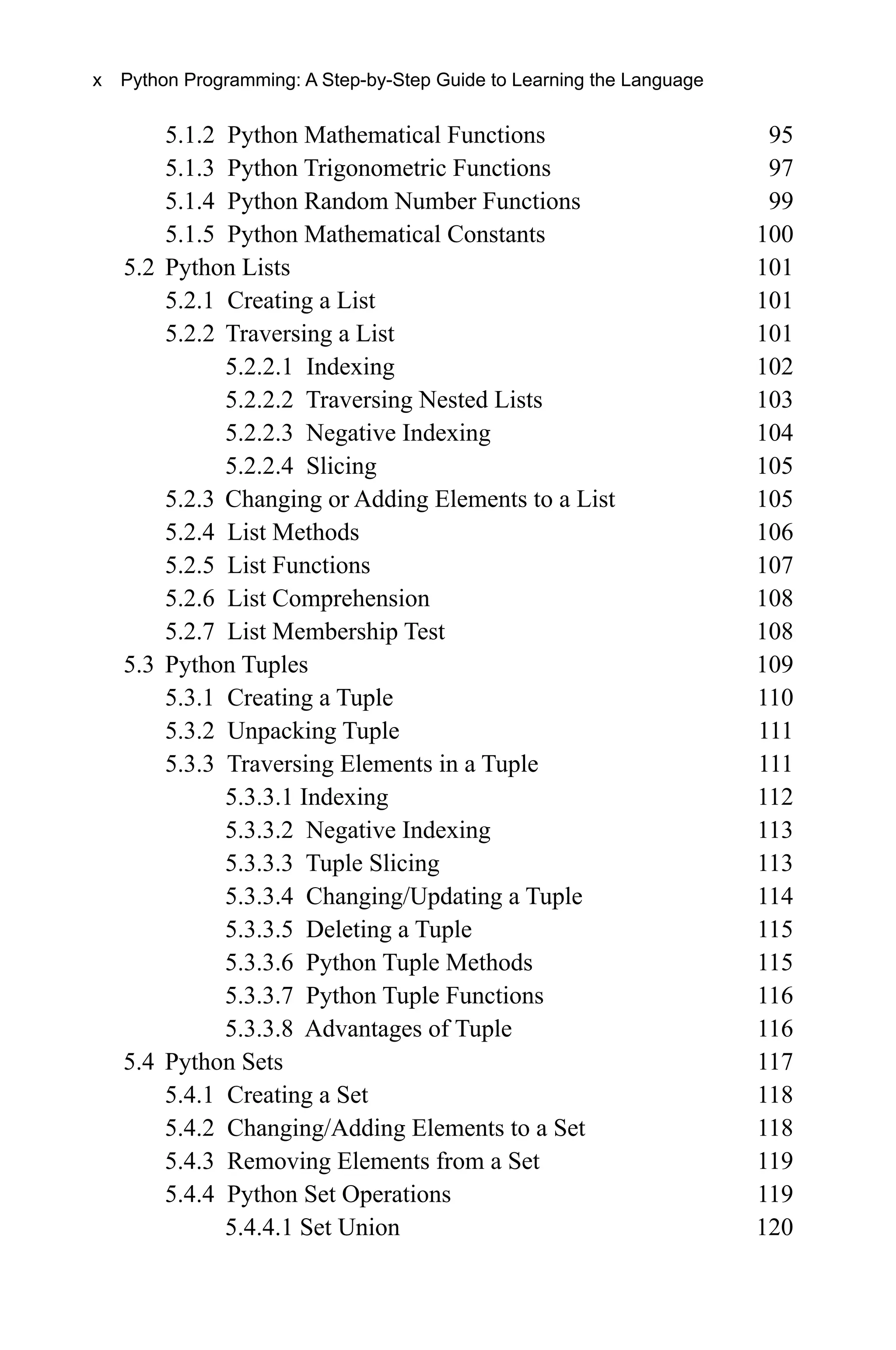 5.1.2 Python Mathematical Functions 95 5.1.3 Python Trigonometric Functions 97 5.1.4 Python Random Number Functions 99 5.1.5 Python Mathematical Constants 100 5.2 Python Lists 101 5.2.1 Creating a List 101 5.2.2 Traversing a List 101 5.2.2.1 Indexing 102 5.2.2.2 Traversing Nested Lists 103 5.2.2.3 Negative Indexing 104 5.2.2.4 Slicing 105 5.2.3 Changing or Adding Elements to a List 105 5.2.4 List Methods 106 5.2.5 List Functions 107 5.2.6 List Comprehension 108 5.2.7 List Membership Test 108 5.3 Python Tuples 109 5.3.1 Creating a Tuple 110 5.3.2 Unpacking Tuple 111 5.3.3 Traversing Elements in a Tuple 111 5.3.3.1 Indexing 112 5.3.3.2 Negative Indexing 113 5.3.3.3 Tuple Slicing 113 5.3.3.4 Changing/Updating a Tuple 114 5.3.3.5 Deleting a Tuple 115 5.3.3.6 Python Tuple Methods 115 5.3.3.7 Python Tuple Functions 116 5.3.3.8 Advantages of Tuple 116 5.4 Python Sets 117 5.4.1 Creating a Set 118 5.4.2 Changing/Adding Elements to a Set 118 5.4.3 Removing Elements from a Set 119 5.4.4 Python Set Operations 119 5.4.4.1 Set Union 120 x Python Programming: A Step-by-Step Guide to Learning the Language 