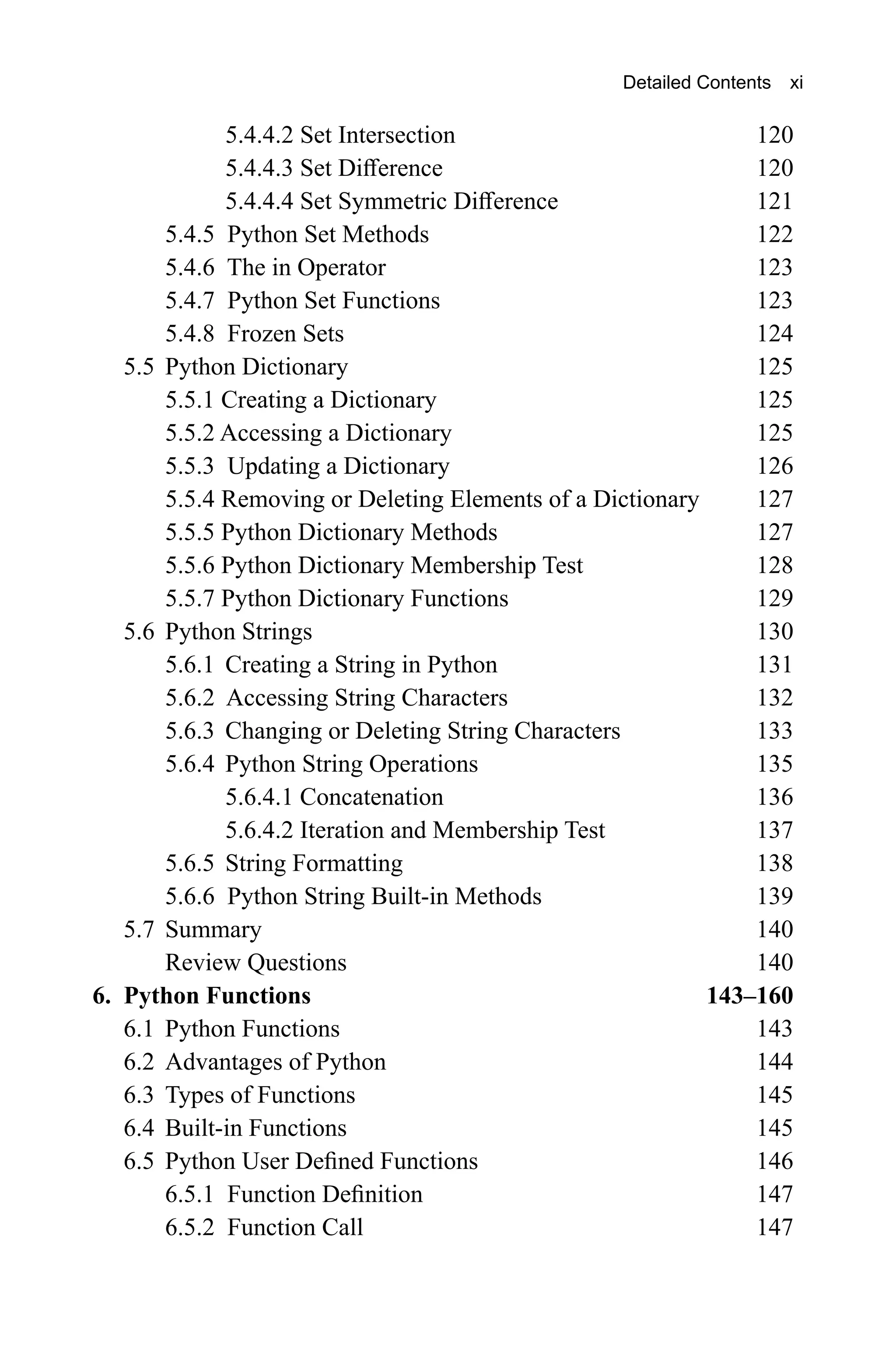 5.4.4.2 Set Intersection 120 5.4.4.3 Set Difference 120 5.4.4.4 Set Symmetric Difference 121 5.4.5 Python Set Methods 122 5.4.6 The in Operator 123 5.4.7 Python Set Functions 123 5.4.8 Frozen Sets 124 5.5 Python Dictionary 125 5.5.1 Creating a Dictionary 125 5.5.2 Accessing a Dictionary 125 5.5.3 Updating a Dictionary 126 5.5.4 Removing or Deleting Elements of a Dictionary 127 5.5.5 Python Dictionary Methods 127 5.5.6 Python Dictionary Membership Test 128 5.5.7 Python Dictionary Functions 129 5.6 Python Strings 130 5.6.1 Creating a String in Python 131 5.6.2 Accessing String Characters 132 5.6.3 Changing or Deleting String Characters 133 5.6.4 Python String Operations 135 5.6.4.1 Concatenation 136 5.6.4.2 Iteration and Membership Test 137 5.6.5 String Formatting 138 5.6.6 Python String Built-in Methods 139 5.7 Summary 140 Review Questions 140 6. Python Functions 143–160 6.1 Python Functions 143 6.2 Advantages of Python 144 6.3 Types of Functions 145 6.4 Built-in Functions 145 6.5 Python User Defined Functions 146 6.5.1 Function Definition 147 6.5.2 Function Call 147 Detailed Contents xi 