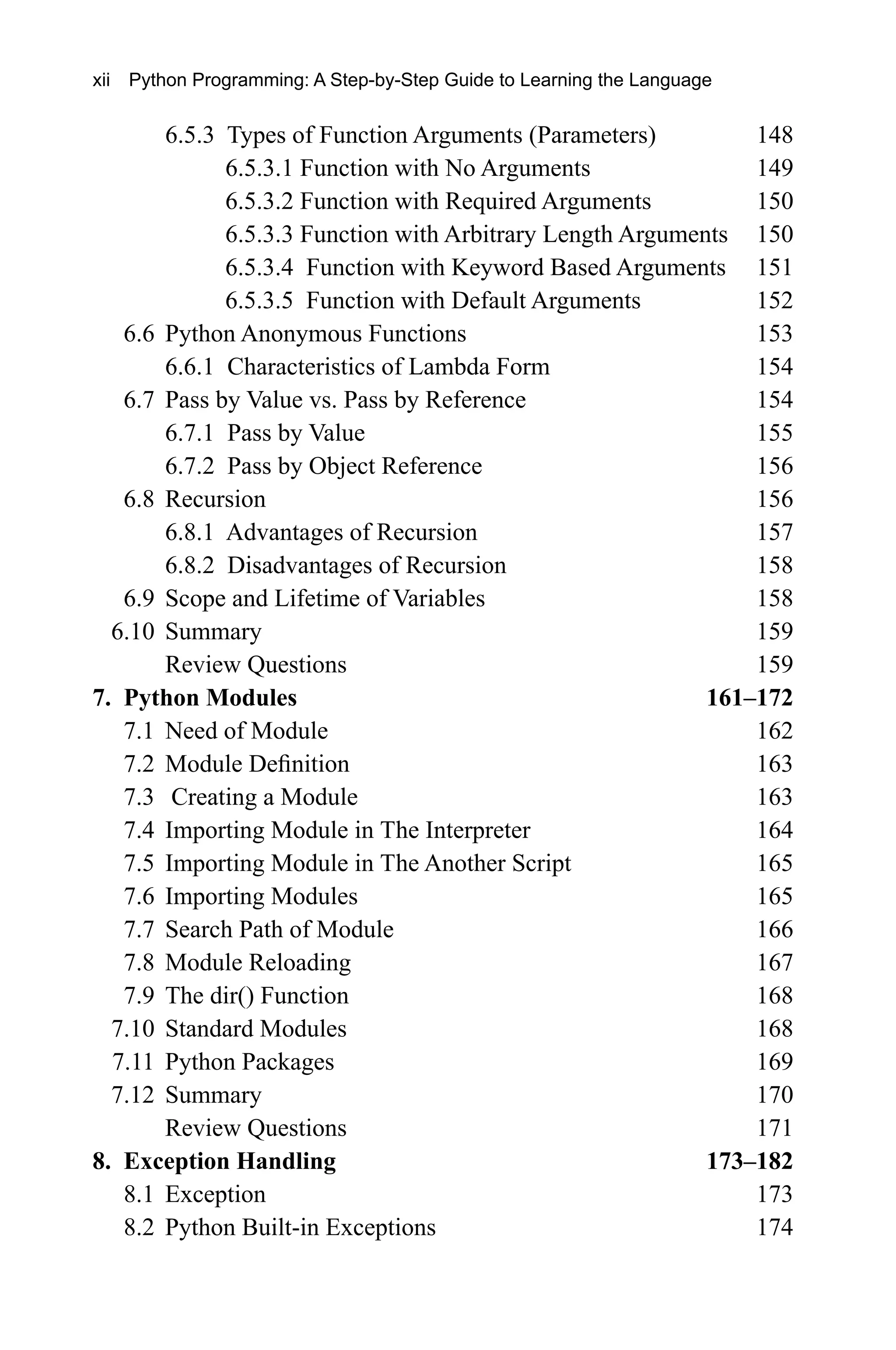 6.5.3 Types of Function Arguments (Parameters) 148 6.5.3.1 Function with No Arguments 149 6.5.3.2 Function with Required Arguments 150 6.5.3.3 Function with Arbitrary Length Arguments 150 6.5.3.4 Function with Keyword Based Arguments 151 6.5.3.5 Function with Default Arguments 152 6.6 Python Anonymous Functions 153 6.6.1 Characteristics of Lambda Form 154 6.7 Pass by Value vs. Pass by Reference 154 6.7.1 Pass by Value 155 6.7.2 Pass by Object Reference 156 6.8 Recursion 156 6.8.1 Advantages of Recursion 157 6.8.2 Disadvantages of Recursion 158 6.9 Scope and Lifetime of Variables 158 6.10 Summary 159 Review Questions 159 7. Python Modules 161–172 7.1 Need of Module 162 7.2 Module Definition 163 7.3 Creating a Module 163 7.4 Importing Module in The Interpreter 164 7.5 Importing Module in The Another Script 165 7.6 Importing Modules 165 7.7 Search Path of Module 166 7.8 Module Reloading 167 7.9 The dir() Function 168 7.10 Standard Modules 168 7.11 Python Packages 169 7.12 Summary 170 Review Questions 171 8. Exception Handling 173–182 8.1 Exception 173 8.2 Python Built-in Exceptions 174 xii Python Programming: A Step-by-Step Guide to Learning the Language 