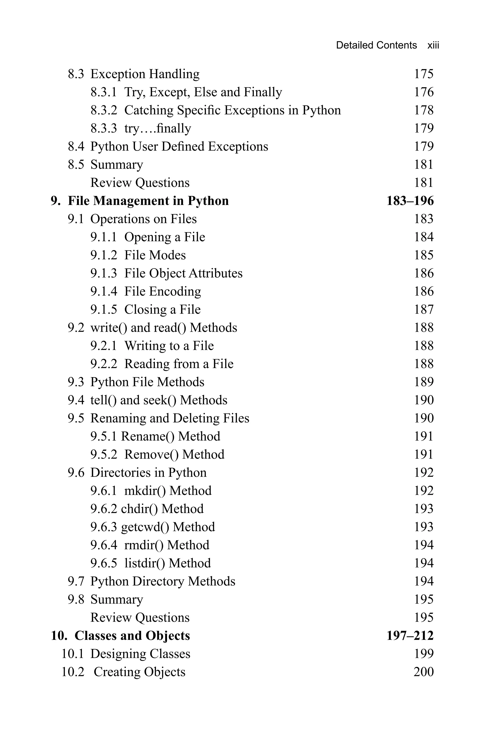 8.3 Exception Handling 175 8.3.1 Try, Except, Else and Finally 176 8.3.2 Catching Specific Exceptions in Python 178 8.3.3 try….finally 179 8.4 Python User Defined Exceptions 179 8.5 Summary 181 Review Questions 181 9. File Management in Python 183–196 9.1 Operations on Files 183 9.1.1 Opening a File 184 9.1.2 File Modes 185 9.1.3 File Object Attributes 186 9.1.4 File Encoding 186 9.1.5 Closing a File 187 9.2 write() and read() Methods 188 9.2.1 Writing to a File 188 9.2.2 Reading from a File 188 9.3 Python File Methods 189 9.4 tell() and seek() Methods 190 9.5 Renaming and Deleting Files 190 9.5.1 Rename() Method 191 9.5.2 Remove() Method 191 9.6 Directories in Python 192 9.6.1 mkdir() Method 192 9.6.2 chdir() Method 193 9.6.3 getcwd() Method 193 9.6.4 rmdir() Method 194 9.6.5 listdir() Method 194 9.7 Python Directory Methods 194 9.8 Summary 195 Review Questions 195 10. Classes and Objects 197–212 10.1 Designing Classes 199 10.2 Creating Objects 200 Detailed Contents xiii 