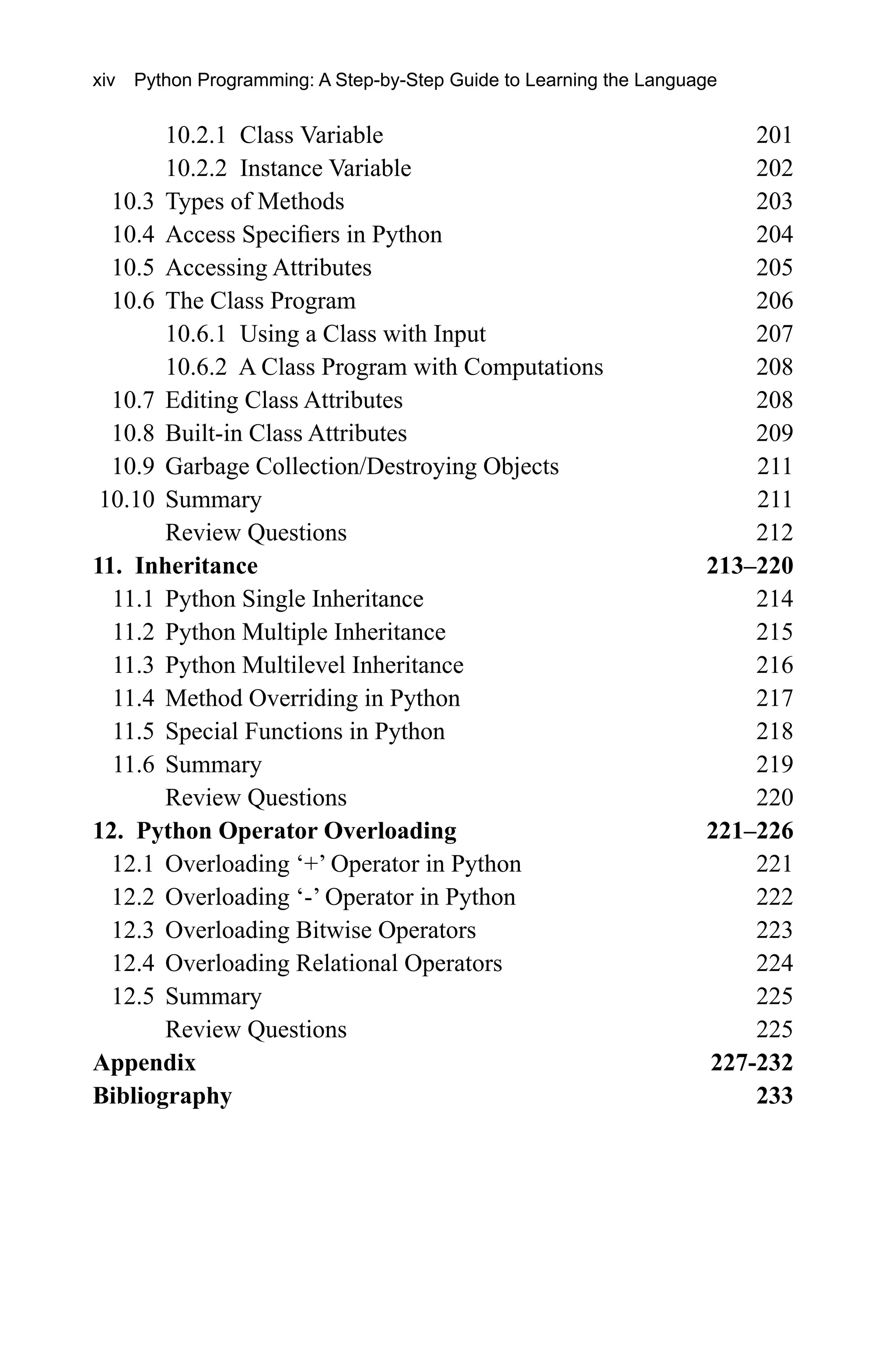 10.2.1 Class Variable 201 10.2.2 Instance Variable 202 10.3 Types of Methods 203 10.4 Access Specifiers in Python 204 10.5 Accessing Attributes 205 10.6 The Class Program 206 10.6.1 Using a Class with Input 207 10.6.2 A Class Program with Computations 208 10.7 Editing Class Attributes 208 10.8 Built-in Class Attributes 209 10.9 Garbage Collection/Destroying Objects 211 10.10 Summary 211 Review Questions 212 11. Inheritance 213–220 11.1 Python Single Inheritance 214 11.2 Python Multiple Inheritance 215 11.3 Python Multilevel Inheritance 216 11.4 Method Overriding in Python 217 11.5 Special Functions in Python 218 11.6 Summary 219 Review Questions 220 12. Python Operator Overloading 221–226 12.1 Overloading ‘+’ Operator in Python 221 12.2 Overloading ‘-’ Operator in Python 222 12.3 Overloading Bitwise Operators 223 12.4 Overloading Relational Operators 224 12.5 Summary 225 Review Questions 225 Appendix 227-232 Bibliography 233 xiv Python Programming: A Step-by-Step Guide to Learning the Language 