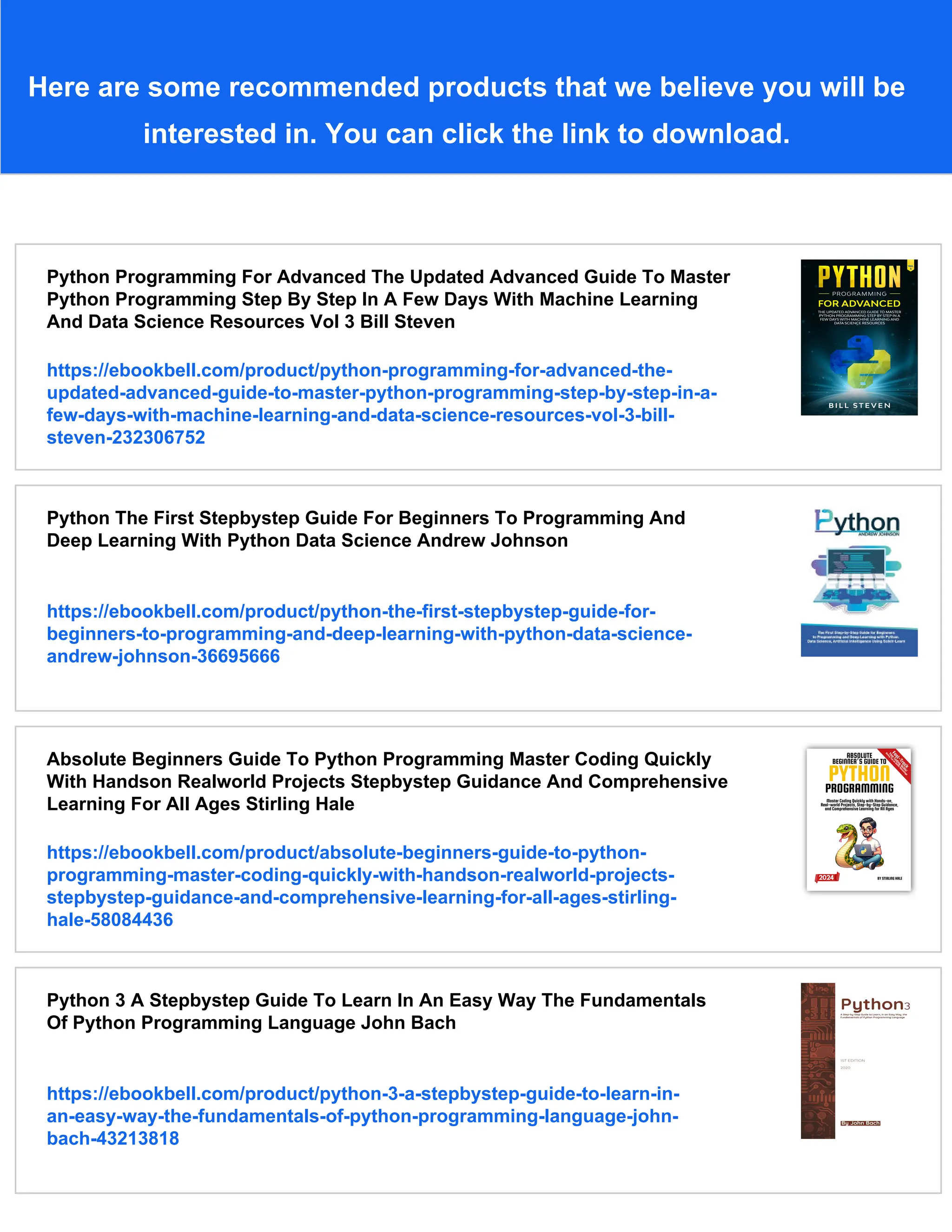 Here are some recommended products that we believe you will be interested in. You can click the link to download. Python Programming For Advanced The Updated Advanced Guide To Master Python Programming Step By Step In A Few Days With Machine Learning And Data Science Resources Vol 3 Bill Steven https://ebookbell.com/product/python-programming-for-advanced-the- updated-advanced-guide-to-master-python-programming-step-by-step-in-a- few-days-with-machine-learning-and-data-science-resources-vol-3-bill- steven-232306752 Python The First Stepbystep Guide For Beginners To Programming And Deep Learning With Python Data Science Andrew Johnson https://ebookbell.com/product/python-the-first-stepbystep-guide-for- beginners-to-programming-and-deep-learning-with-python-data-science- andrew-johnson-36695666 Absolute Beginners Guide To Python Programming Master Coding Quickly With Handson Realworld Projects Stepbystep Guidance And Comprehensive Learning For All Ages Stirling Hale https://ebookbell.com/product/absolute-beginners-guide-to-python- programming-master-coding-quickly-with-handson-realworld-projects- stepbystep-guidance-and-comprehensive-learning-for-all-ages-stirling- hale-58084436 Python 3 A Stepbystep Guide To Learn In An Easy Way The Fundamentals Of Python Programming Language John Bach https://ebookbell.com/product/python-3-a-stepbystep-guide-to-learn-in- an-easy-way-the-fundamentals-of-python-programming-language-john- bach-43213818 