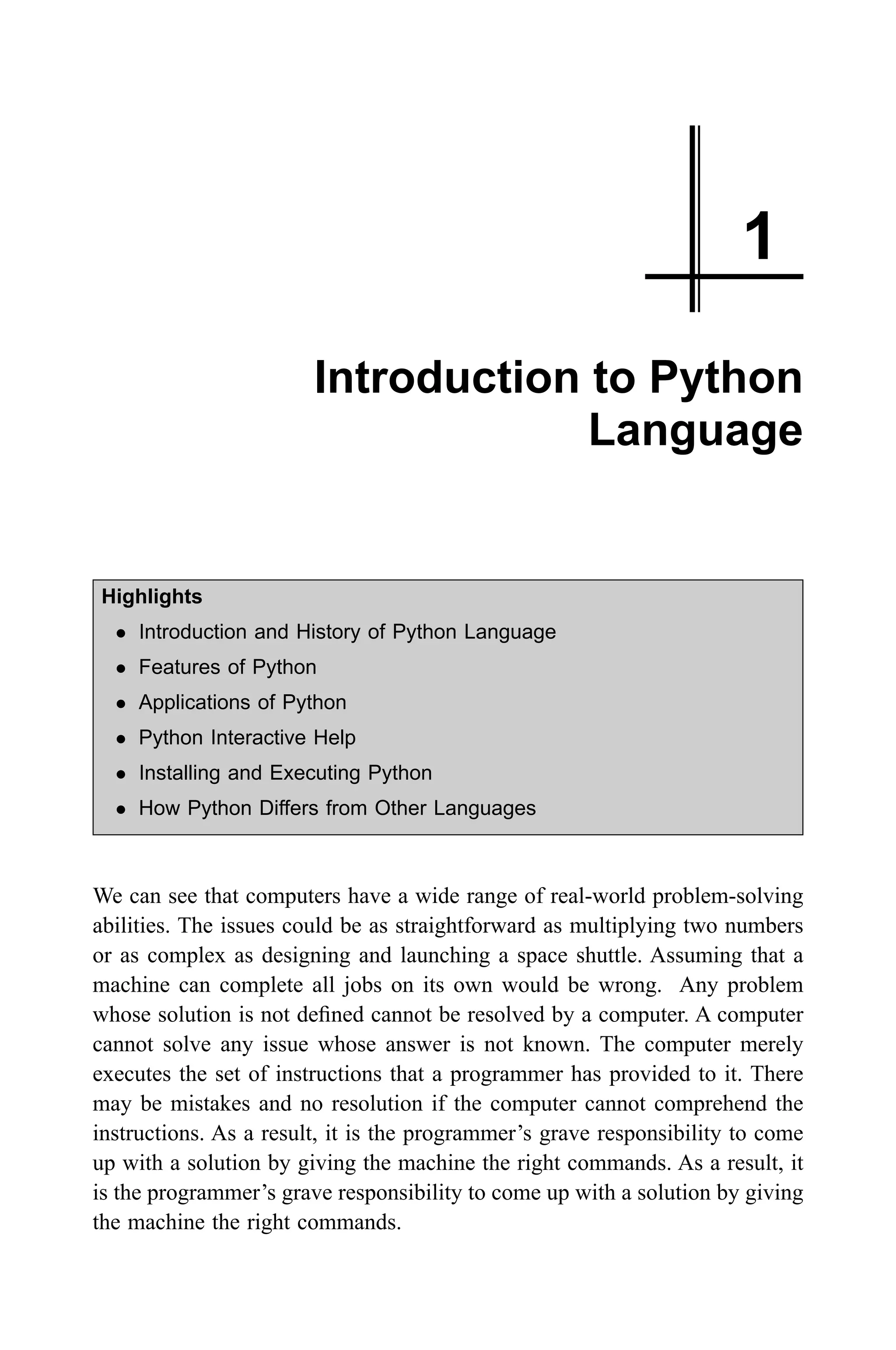 1 Introduction to Python Language Highlights l Introduction and History of Python Language l Features of Python l Applications of Python l Python Interactive Help l Installing and Executing Python l How Python Differs from Other Languages We can see that computers have a wide range of real-world problem-solving abilities. The issues could be as straightforward as multiplying two numbers or as complex as designing and launching a space shuttle. Assuming that a machine can complete all jobs on its own would be wrong. Any problem whose solution is not defined cannot be resolved by a computer. A computer cannot solve any issue whose answer is not known. The computer merely executes the set of instructions that a programmer has provided to it. There may be mistakes and no resolution if the computer cannot comprehend the instructions. As a result, it is the programmer’s grave responsibility to come up with a solution by giving the machine the right commands. As a result, it is the programmer’s grave responsibility to come up with a solution by giving the machine the right commands. 