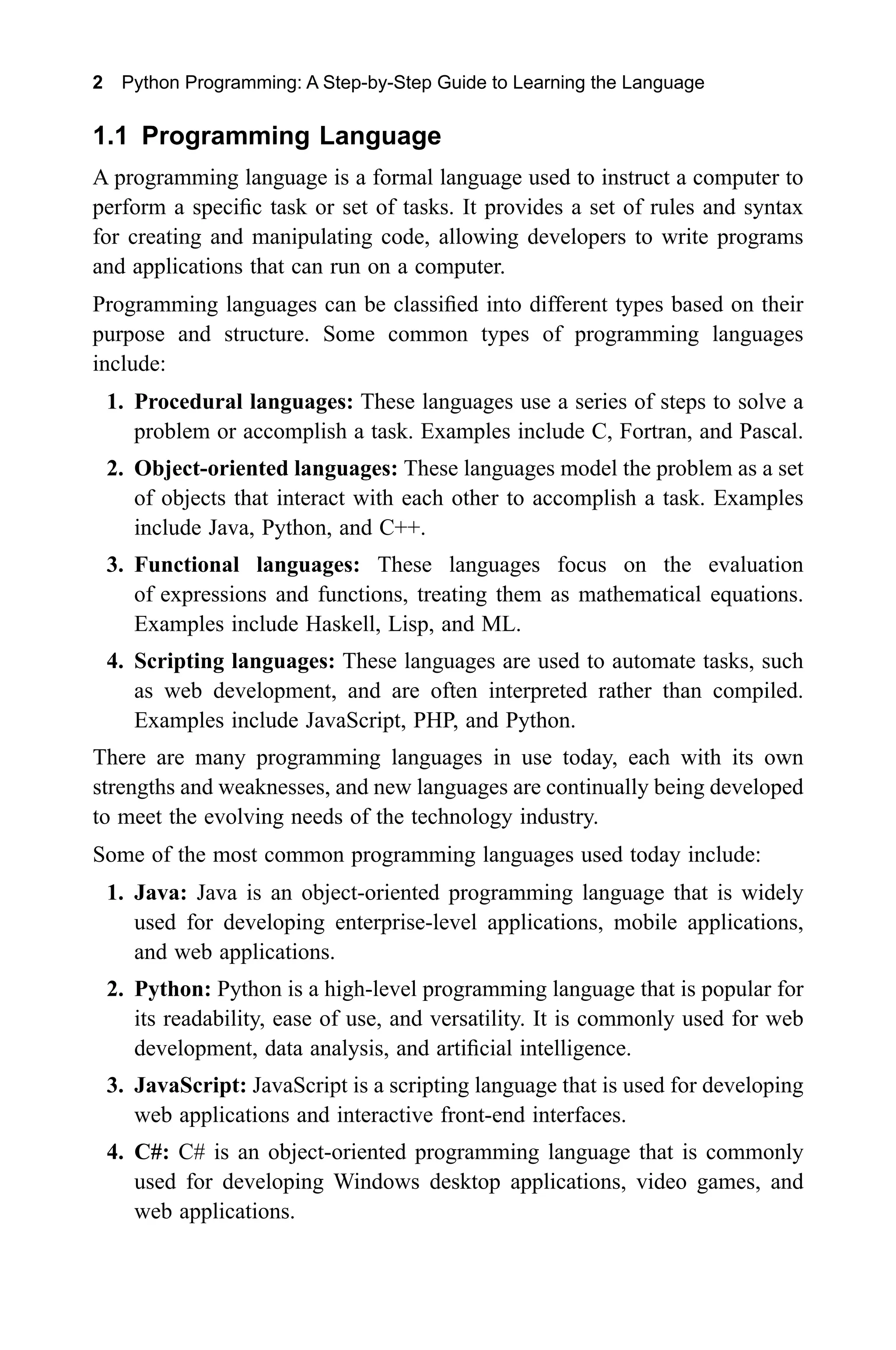 2 Python Programming: A Step-by-Step Guide to Learning the Language 1.1 Programming Language A programming language is a formal language used to instruct a computer to perform a specific task or set of tasks. It provides a set of rules and syntax for creating and manipulating code, allowing developers to write programs and applications that can run on a computer. Programming languages can be classified into different types based on their purpose and structure. Some common types of programming languages include: 1. Procedural languages: These languages use a series of steps to solve a problem or accomplish a task. Examples include C, Fortran, and Pascal. 2. Object-oriented languages: These languages model the problem as a set of objects that interact with each other to accomplish a task. Examples include Java, Python, and C++. 3. Functional languages: These languages focus on the evaluation of expressions and functions, treating them as mathematical equations. Examples include Haskell, Lisp, and ML. 4. Scripting languages: These languages are used to automate tasks, such as web development, and are often interpreted rather than compiled. Examples include JavaScript, PHP, and Python. There are many programming languages in use today, each with its own strengths and weaknesses, and new languages are continually being developed to meet the evolving needs of the technology industry. Some of the most common programming languages used today include: 1. Java: Java is an object-oriented programming language that is widely used for developing enterprise-level applications, mobile applications, and web applications. 2. Python: Python is a high-level programming language that is popular for its readability, ease of use, and versatility. It is commonly used for web development, data analysis, and artificial intelligence. 3. JavaScript: JavaScript is a scripting language that is used for developing web applications and interactive front-end interfaces. 4. C#: C# is an object-oriented programming language that is commonly used for developing Windows desktop applications, video games, and web applications. 