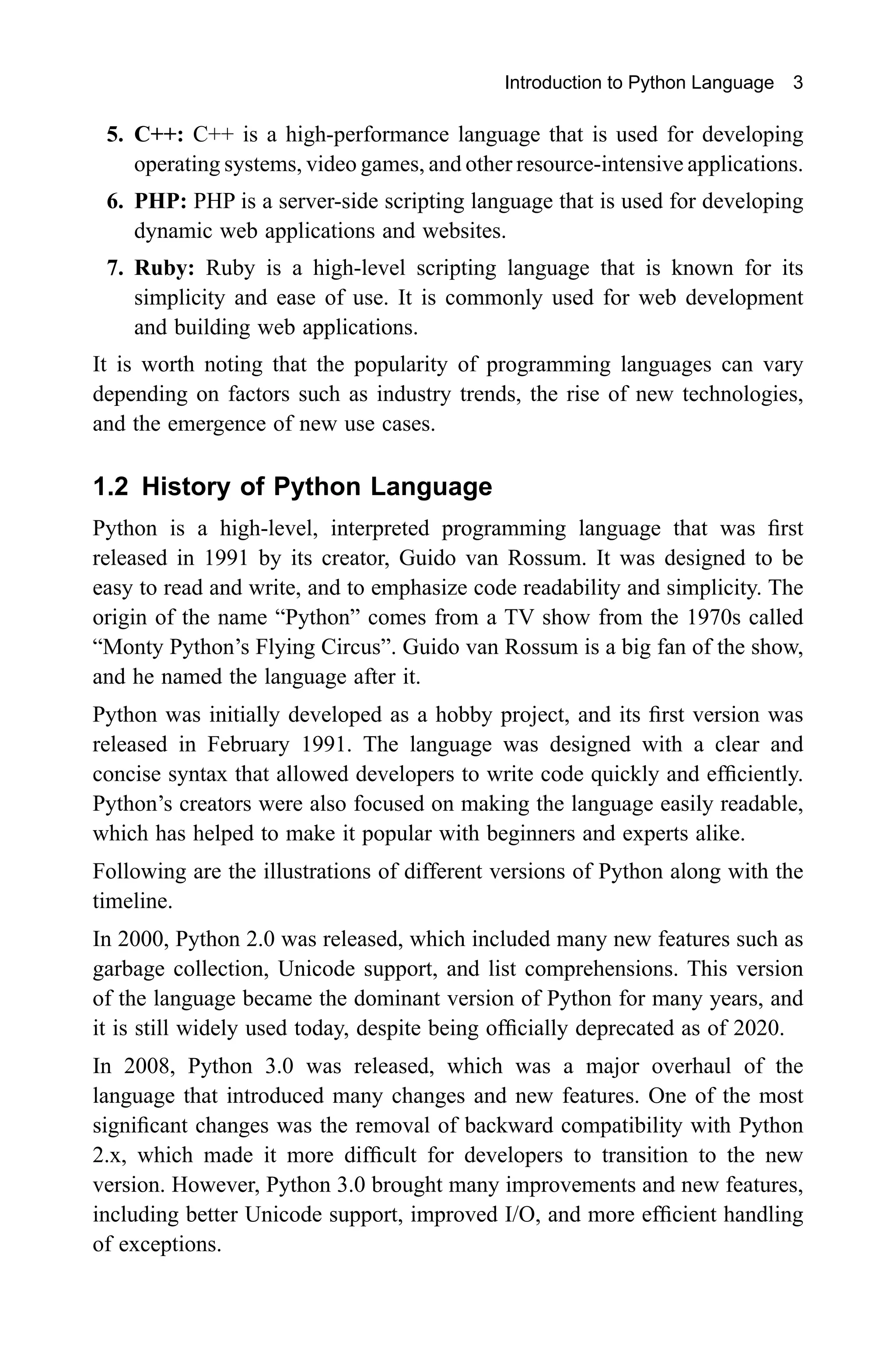 Introduction to Python Language 3 5. C++: C++ is a high-performance language that is used for developing operating systems, video games, and other resource-intensive applications. 6. PHP: PHP is a server-side scripting language that is used for developing dynamic web applications and websites. 7. Ruby: Ruby is a high-level scripting language that is known for its simplicity and ease of use. It is commonly used for web development and building web applications. It is worth noting that the popularity of programming languages can vary depending on factors such as industry trends, the rise of new technologies, and the emergence of new use cases. 1.2 History of Python Language Python is a high-level, interpreted programming language that was first released in 1991 by its creator, Guido van Rossum. It was designed to be easy to read and write, and to emphasize code readability and simplicity. The origin of the name “Python” comes from a TV show from the 1970s called “Monty Python’s Flying Circus”. Guido van Rossum is a big fan of the show, and he named the language after it. Python was initially developed as a hobby project, and its first version was released in February 1991. The language was designed with a clear and concise syntax that allowed developers to write code quickly and efficiently. Python’s creators were also focused on making the language easily readable, which has helped to make it popular with beginners and experts alike. Following are the illustrations of different versions of Python along with the timeline. In 2000, Python 2.0 was released, which included many new features such as garbage collection, Unicode support, and list comprehensions. This version of the language became the dominant version of Python for many years, and it is still widely used today, despite being officially deprecated as of 2020. In 2008, Python 3.0 was released, which was a major overhaul of the language that introduced many changes and new features. One of the most significant changes was the removal of backward compatibility with Python 2.x, which made it more difficult for developers to transition to the new version. However, Python 3.0 brought many improvements and new features, including better Unicode support, improved I/O, and more efficient handling of exceptions. 