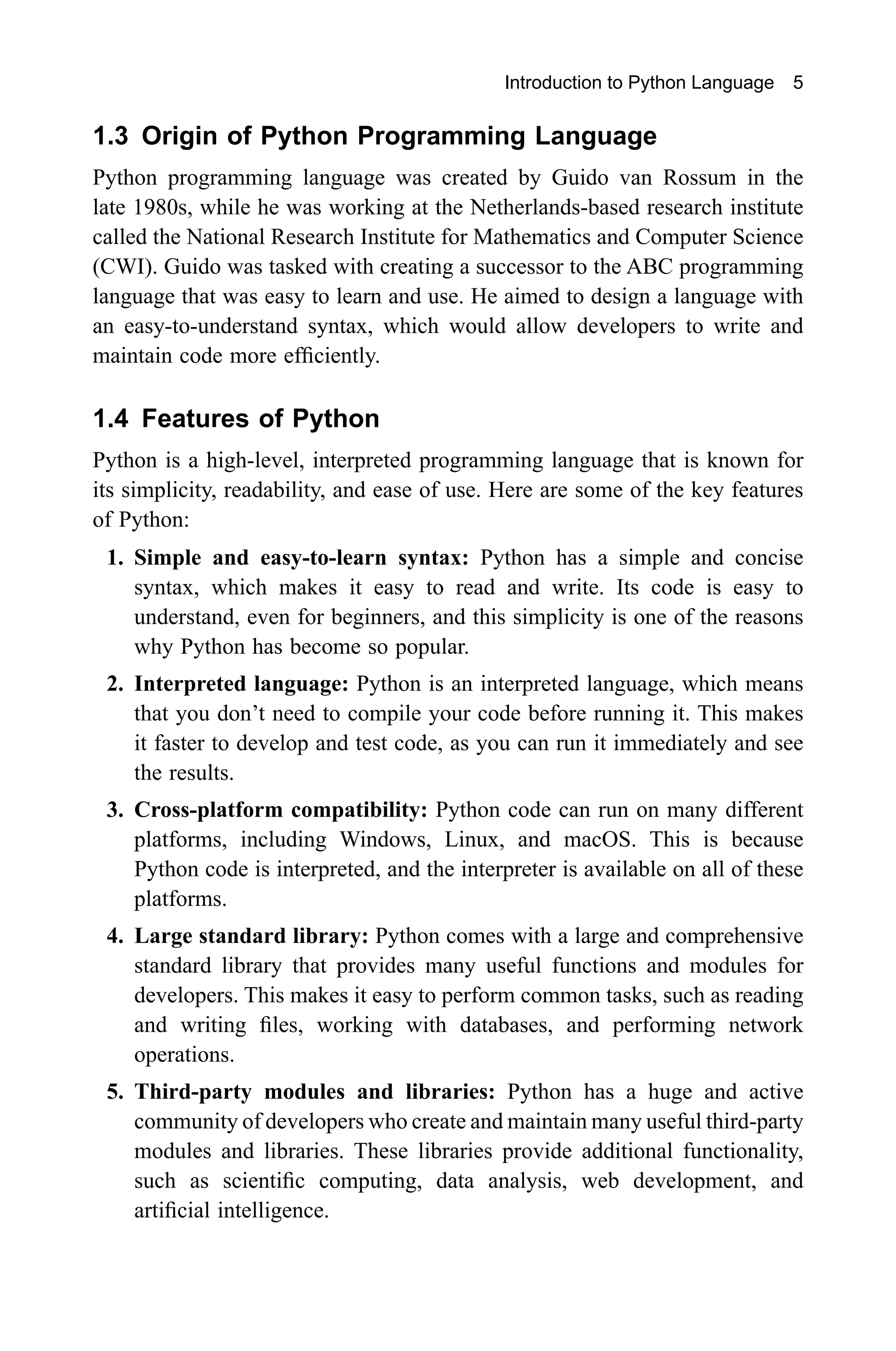 Introduction to Python Language 5 1.3 Origin of Python Programming Language Python programming language was created by Guido van Rossum in the late 1980s, while he was working at the Netherlands-based research institute called the National Research Institute for Mathematics and Computer Science (CWI). Guido was tasked with creating a successor to the ABC programming language that was easy to learn and use. He aimed to design a language with an easy-to-understand syntax, which would allow developers to write and maintain code more efficiently. 1.4 Features of Python Python is a high-level, interpreted programming language that is known for its simplicity, readability, and ease of use. Here are some of the key features of Python: 1. Simple and easy-to-learn syntax: Python has a simple and concise syntax, which makes it easy to read and write. Its code is easy to understand, even for beginners, and this simplicity is one of the reasons why Python has become so popular. 2. Interpreted language: Python is an interpreted language, which means that you don’t need to compile your code before running it. This makes it faster to develop and test code, as you can run it immediately and see the results. 3. Cross-platform compatibility: Python code can run on many different platforms, including Windows, Linux, and macOS. This is because Python code is interpreted, and the interpreter is available on all of these platforms. 4. Large standard library: Python comes with a large and comprehensive standard library that provides many useful functions and modules for developers. This makes it easy to perform common tasks, such as reading and writing files, working with databases, and performing network operations. 5. Third-party modules and libraries: Python has a huge and active community of developers who create and maintain many useful third-party modules and libraries. These libraries provide additional functionality, such as scientific computing, data analysis, web development, and artificial intelligence. 