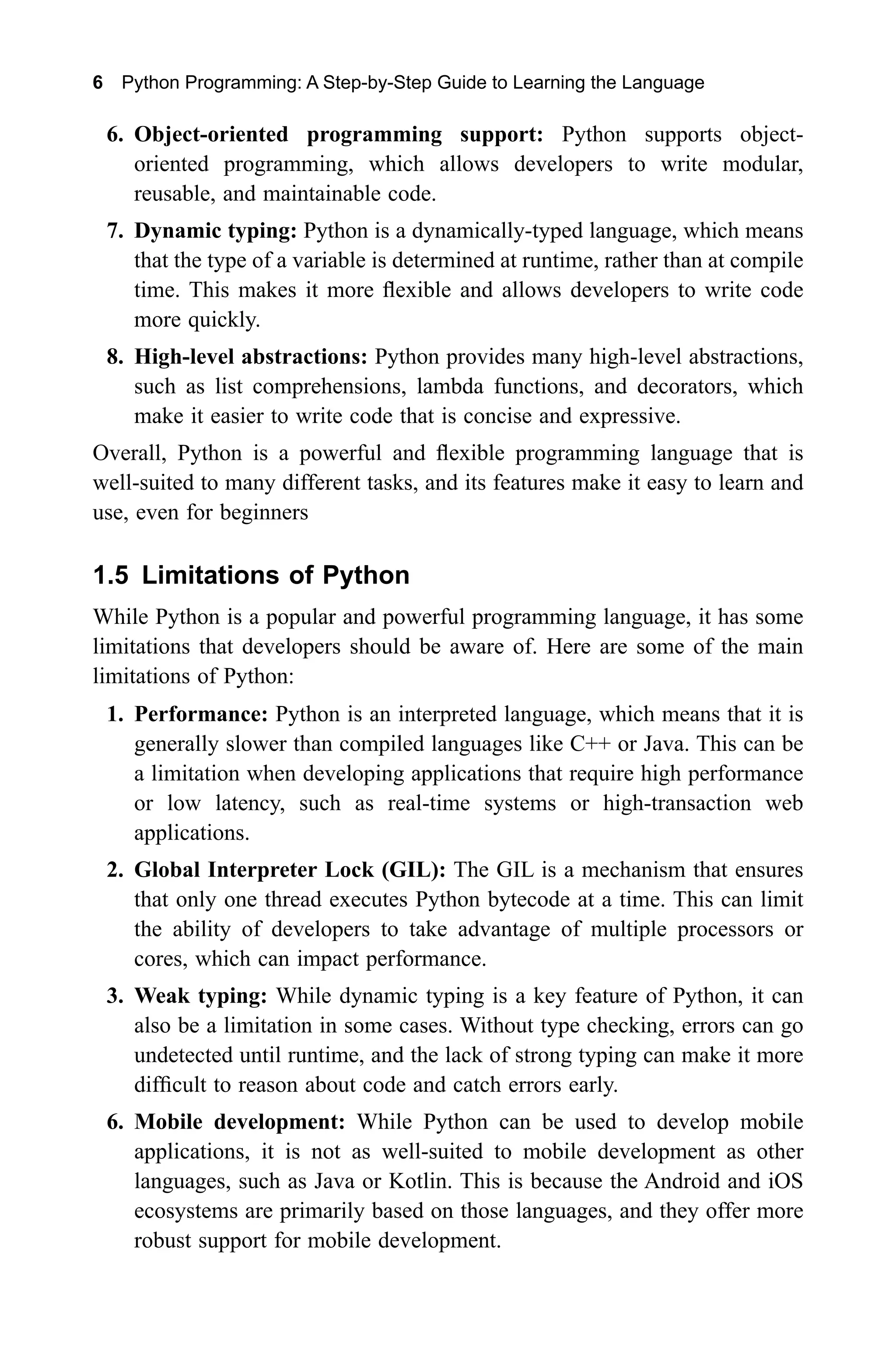 6 Python Programming: A Step-by-Step Guide to Learning the Language 6. Object-oriented programming support: Python supports object- oriented programming, which allows developers to write modular, reusable, and maintainable code. 7. Dynamic typing: Python is a dynamically-typed language, which means that the type of a variable is determined at runtime, rather than at compile time. This makes it more flexible and allows developers to write code more quickly. 8. High-level abstractions: Python provides many high-level abstractions, such as list comprehensions, lambda functions, and decorators, which make it easier to write code that is concise and expressive. Overall, Python is a powerful and flexible programming language that is well-suited to many different tasks, and its features make it easy to learn and use, even for beginners 1.5 Limitations of Python While Python is a popular and powerful programming language, it has some limitations that developers should be aware of. Here are some of the main limitations of Python: 1. Performance: Python is an interpreted language, which means that it is generally slower than compiled languages like C++ or Java. This can be a limitation when developing applications that require high performance or low latency, such as real-time systems or high-transaction web applications. 2. Global Interpreter Lock (GIL): The GIL is a mechanism that ensures that only one thread executes Python bytecode at a time. This can limit the ability of developers to take advantage of multiple processors or cores, which can impact performance. 3. Weak typing: While dynamic typing is a key feature of Python, it can also be a limitation in some cases. Without type checking, errors can go undetected until runtime, and the lack of strong typing can make it more difficult to reason about code and catch errors early. 6. Mobile development: While Python can be used to develop mobile applications, it is not as well-suited to mobile development as other languages, such as Java or Kotlin. This is because the Android and iOS ecosystems are primarily based on those languages, and they offer more robust support for mobile development. 