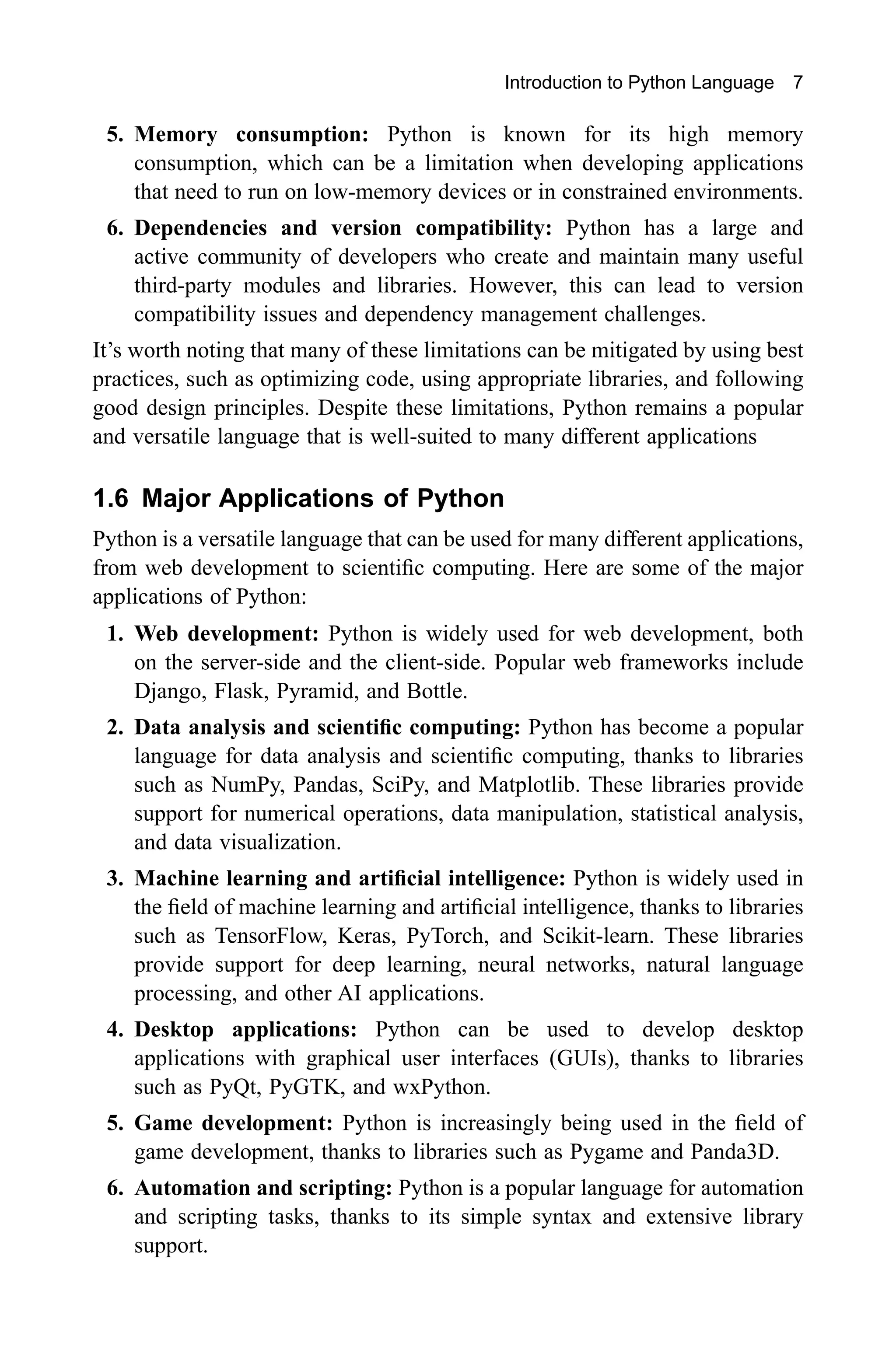 Introduction to Python Language 7 5. Memory consumption: Python is known for its high memory consumption, which can be a limitation when developing applications that need to run on low-memory devices or in constrained environments. 6. Dependencies and version compatibility: Python has a large and active community of developers who create and maintain many useful third-party modules and libraries. However, this can lead to version compatibility issues and dependency management challenges. It’s worth noting that many of these limitations can be mitigated by using best practices, such as optimizing code, using appropriate libraries, and following good design principles. Despite these limitations, Python remains a popular and versatile language that is well-suited to many different applications 1.6 Major Applications of Python Python is a versatile language that can be used for many different applications, from web development to scientific computing. Here are some of the major applications of Python: 1. Web development: Python is widely used for web development, both on the server-side and the client-side. Popular web frameworks include Django, Flask, Pyramid, and Bottle. 2. Data analysis and scientific computing: Python has become a popular language for data analysis and scientific computing, thanks to libraries such as NumPy, Pandas, SciPy, and Matplotlib. These libraries provide support for numerical operations, data manipulation, statistical analysis, and data visualization. 3. Machine learning and artificial intelligence: Python is widely used in the field of machine learning and artificial intelligence, thanks to libraries such as TensorFlow, Keras, PyTorch, and Scikit-learn. These libraries provide support for deep learning, neural networks, natural language processing, and other AI applications. 4. Desktop applications: Python can be used to develop desktop applications with graphical user interfaces (GUIs), thanks to libraries such as PyQt, PyGTK, and wxPython. 5. Game development: Python is increasingly being used in the field of game development, thanks to libraries such as Pygame and Panda3D. 6. Automation and scripting: Python is a popular language for automation and scripting tasks, thanks to its simple syntax and extensive library support. 