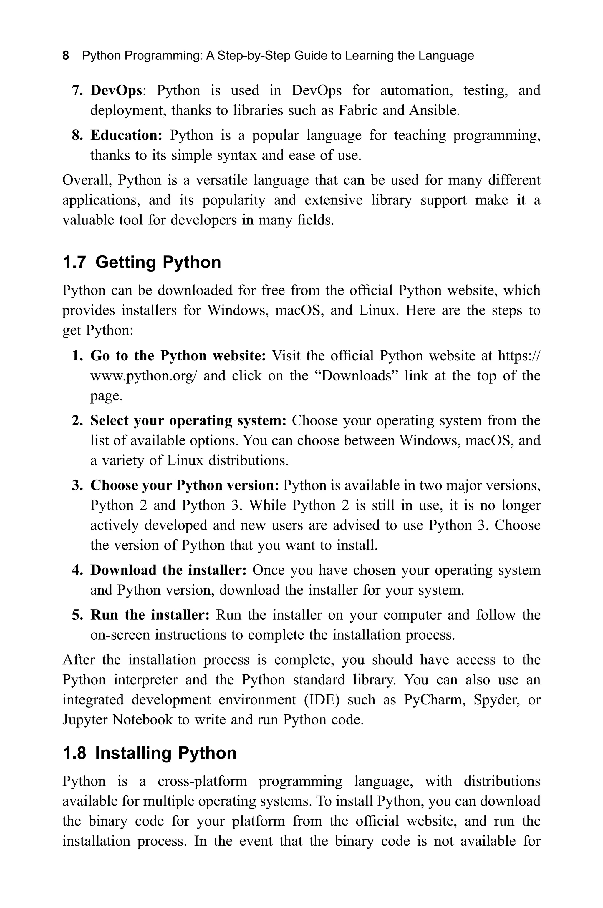8 Python Programming: A Step-by-Step Guide to Learning the Language 7. DevOps: Python is used in DevOps for automation, testing, and deployment, thanks to libraries such as Fabric and Ansible. 8. Education: Python is a popular language for teaching programming, thanks to its simple syntax and ease of use. Overall, Python is a versatile language that can be used for many different applications, and its popularity and extensive library support make it a valuable tool for developers in many fields. 1.7 Getting Python Python can be downloaded for free from the official Python website, which provides installers for Windows, macOS, and Linux. Here are the steps to get Python: 1. Go to the Python website: Visit the official Python website at https:// www.python.org/ and click on the “Downloads” link at the top of the page. 2. Select your operating system: Choose your operating system from the list of available options. You can choose between Windows, macOS, and a variety of Linux distributions. 3. Choose your Python version: Python is available in two major versions, Python 2 and Python 3. While Python 2 is still in use, it is no longer actively developed and new users are advised to use Python 3. Choose the version of Python that you want to install. 4. Download the installer: Once you have chosen your operating system and Python version, download the installer for your system. 5. Run the installer: Run the installer on your computer and follow the on-screen instructions to complete the installation process. After the installation process is complete, you should have access to the Python interpreter and the Python standard library. You can also use an integrated development environment (IDE) such as PyCharm, Spyder, or Jupyter Notebook to write and run Python code. 1.8 Installing Python Python is a cross-platform programming language, with distributions available for multiple operating systems. To install Python, you can download the binary code for your platform from the official website, and run the installation process. In the event that the binary code is not available for 