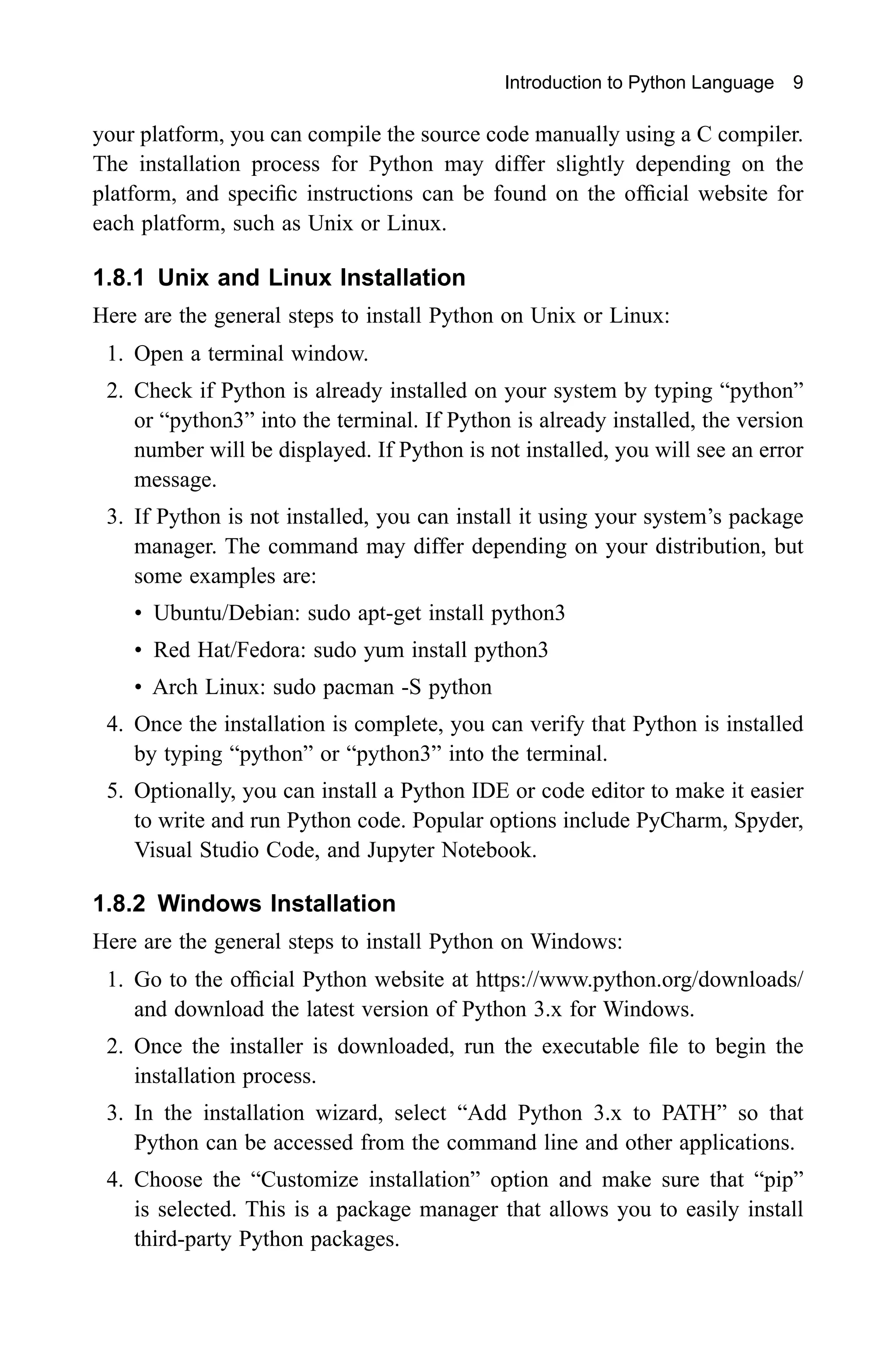 Introduction to Python Language 9 your platform, you can compile the source code manually using a C compiler. The installation process for Python may differ slightly depending on the platform, and specific instructions can be found on the official website for each platform, such as Unix or Linux. 1.8.1 Unix and Linux Installation Here are the general steps to install Python on Unix or Linux: 1. Open a terminal window. 2. Check if Python is already installed on your system by typing “python” or “python3” into the terminal. If Python is already installed, the version number will be displayed. If Python is not installed, you will see an error message. 3. If Python is not installed, you can install it using your system’s package manager. The command may differ depending on your distribution, but some examples are: • Ubuntu/Debian: sudo apt-get install python3 • Red Hat/Fedora: sudo yum install python3 • Arch Linux: sudo pacman -S python 4. Once the installation is complete, you can verify that Python is installed by typing “python” or “python3” into the terminal. 5. Optionally, you can install a Python IDE or code editor to make it easier to write and run Python code. Popular options include PyCharm, Spyder, Visual Studio Code, and Jupyter Notebook. 1.8.2 Windows Installation Here are the general steps to install Python on Windows: 1. Go to the official Python website at https://www.python.org/downloads/ and download the latest version of Python 3.x for Windows. 2. Once the installer is downloaded, run the executable file to begin the installation process. 3. In the installation wizard, select “Add Python 3.x to PATH” so that Python can be accessed from the command line and other applications. 4. Choose the “Customize installation” option and make sure that “pip” is selected. This is a package manager that allows you to easily install third-party Python packages. 