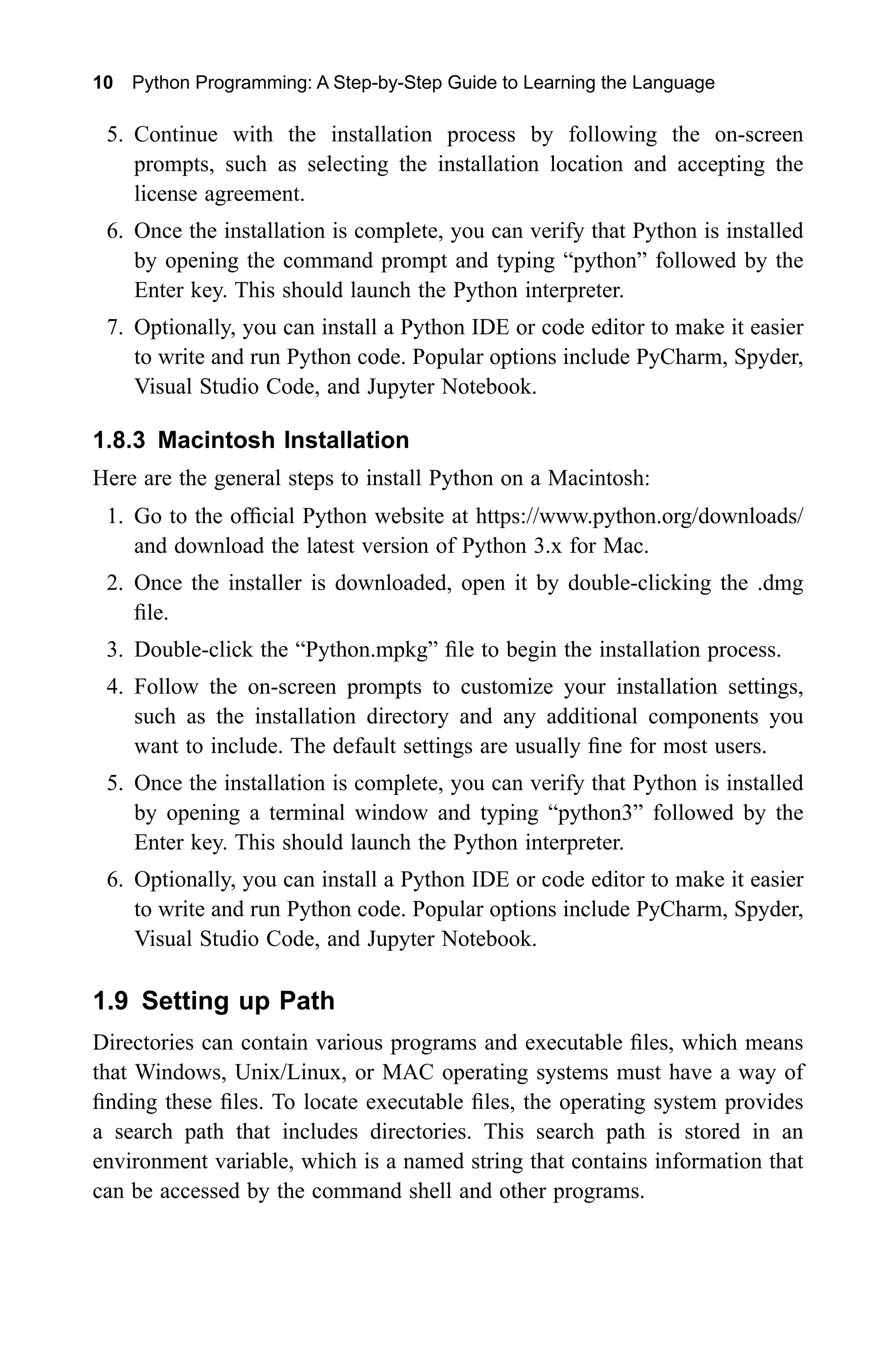 10 Python Programming: A Step-by-Step Guide to Learning the Language 5. Continue with the installation process by following the on-screen prompts, such as selecting the installation location and accepting the license agreement. 6. Once the installation is complete, you can verify that Python is installed by opening the command prompt and typing “python” followed by the Enter key. This should launch the Python interpreter. 7. Optionally, you can install a Python IDE or code editor to make it easier to write and run Python code. Popular options include PyCharm, Spyder, Visual Studio Code, and Jupyter Notebook. 1.8.3 Macintosh Installation Here are the general steps to install Python on a Macintosh: 1. Go to the official Python website at https://www.python.org/downloads/ and download the latest version of Python 3.x for Mac. 2. Once the installer is downloaded, open it by double-clicking the .dmg file. 3. Double-click the “Python.mpkg” file to begin the installation process. 4. Follow the on-screen prompts to customize your installation settings, such as the installation directory and any additional components you want to include. The default settings are usually fine for most users. 5. Once the installation is complete, you can verify that Python is installed by opening a terminal window and typing “python3” followed by the Enter key. This should launch the Python interpreter. 6. Optionally, you can install a Python IDE or code editor to make it easier to write and run Python code. Popular options include PyCharm, Spyder, Visual Studio Code, and Jupyter Notebook. 1.9 Setting up Path Directories can contain various programs and executable files, which means that Windows, Unix/Linux, or MAC operating systems must have a way of finding these files. To locate executable files, the operating system provides a search path that includes directories. This search path is stored in an environment variable, which is a named string that contains information that can be accessed by the command shell and other programs. 