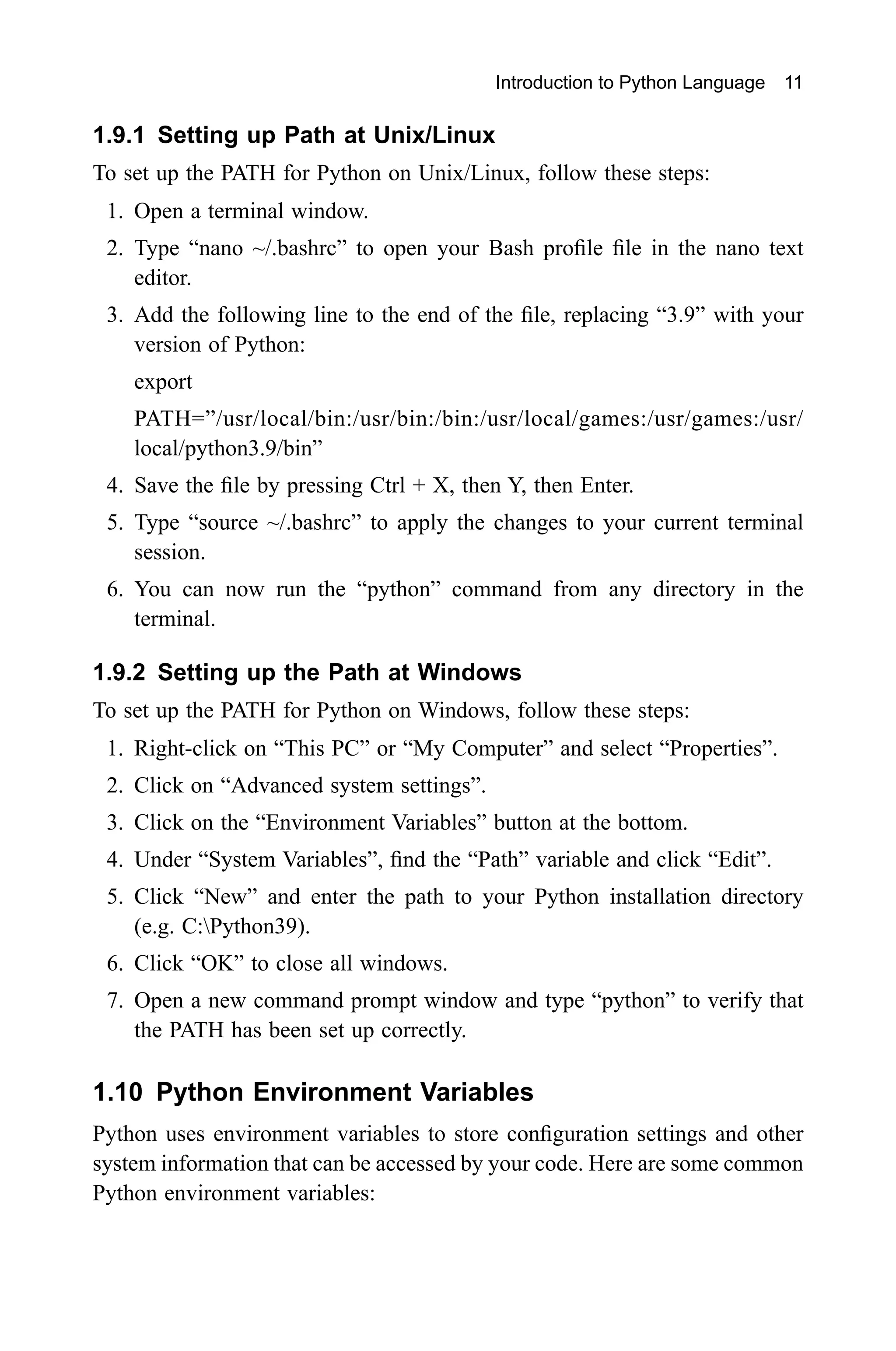 Introduction to Python Language 11 1.9.1 Setting up Path at Unix/Linux To set up the PATH for Python on Unix/Linux, follow these steps: 1. Open a terminal window. 2. Type “nano ~/.bashrc” to open your Bash profile file in the nano text editor. 3. Add the following line to the end of the file, replacing “3.9” with your version of Python: export PATH=”/usr/local/bin:/usr/bin:/bin:/usr/local/games:/usr/games:/usr/ local/python3.9/bin” 4. Save the file by pressing Ctrl + X, then Y, then Enter. 5. Type “source ~/.bashrc” to apply the changes to your current terminal session. 6. You can now run the “python” command from any directory in the terminal. 1.9.2 Setting up the Path at Windows To set up the PATH for Python on Windows, follow these steps: 1. Right-click on “This PC” or “My Computer” and select “Properties”. 2. Click on “Advanced system settings”. 3. Click on the “Environment Variables” button at the bottom. 4. Under “System Variables”, find the “Path” variable and click “Edit”. 5. Click “New” and enter the path to your Python installation directory (e.g. C:Python39). 6. Click “OK” to close all windows. 7. Open a new command prompt window and type “python” to verify that the PATH has been set up correctly. 1.10 Python Environment Variables Python uses environment variables to store configuration settings and other system information that can be accessed by your code. Here are some common Python environment variables: 