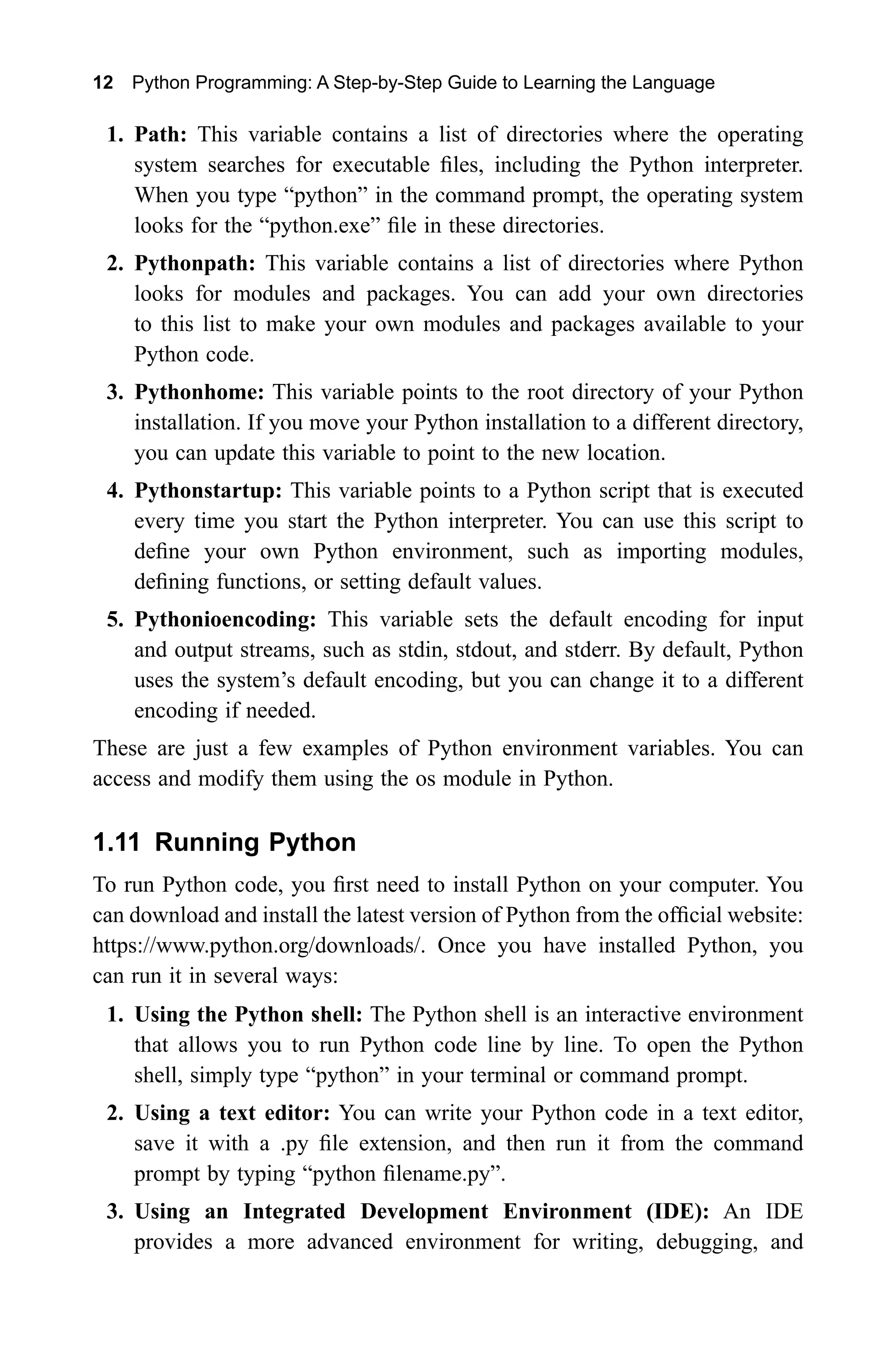 12 Python Programming: A Step-by-Step Guide to Learning the Language 1. Path: This variable contains a list of directories where the operating system searches for executable files, including the Python interpreter. When you type “python” in the command prompt, the operating system looks for the “python.exe” file in these directories. 2. Pythonpath: This variable contains a list of directories where Python looks for modules and packages. You can add your own directories to this list to make your own modules and packages available to your Python code. 3. Pythonhome: This variable points to the root directory of your Python installation. If you move your Python installation to a different directory, you can update this variable to point to the new location. 4. Pythonstartup: This variable points to a Python script that is executed every time you start the Python interpreter. You can use this script to define your own Python environment, such as importing modules, defining functions, or setting default values. 5. Pythonioencoding: This variable sets the default encoding for input and output streams, such as stdin, stdout, and stderr. By default, Python uses the system’s default encoding, but you can change it to a different encoding if needed. These are just a few examples of Python environment variables. You can access and modify them using the os module in Python. 1.11 Running Python To run Python code, you first need to install Python on your computer. You can download and install the latest version of Python from the official website: https://www.python.org/downloads/. Once you have installed Python, you can run it in several ways: 1. Using the Python shell: The Python shell is an interactive environment that allows you to run Python code line by line. To open the Python shell, simply type “python” in your terminal or command prompt. 2. Using a text editor: You can write your Python code in a text editor, save it with a .py file extension, and then run it from the command prompt by typing “python filename.py”. 3. Using an Integrated Development Environment (IDE): An IDE provides a more advanced environment for writing, debugging, and 
