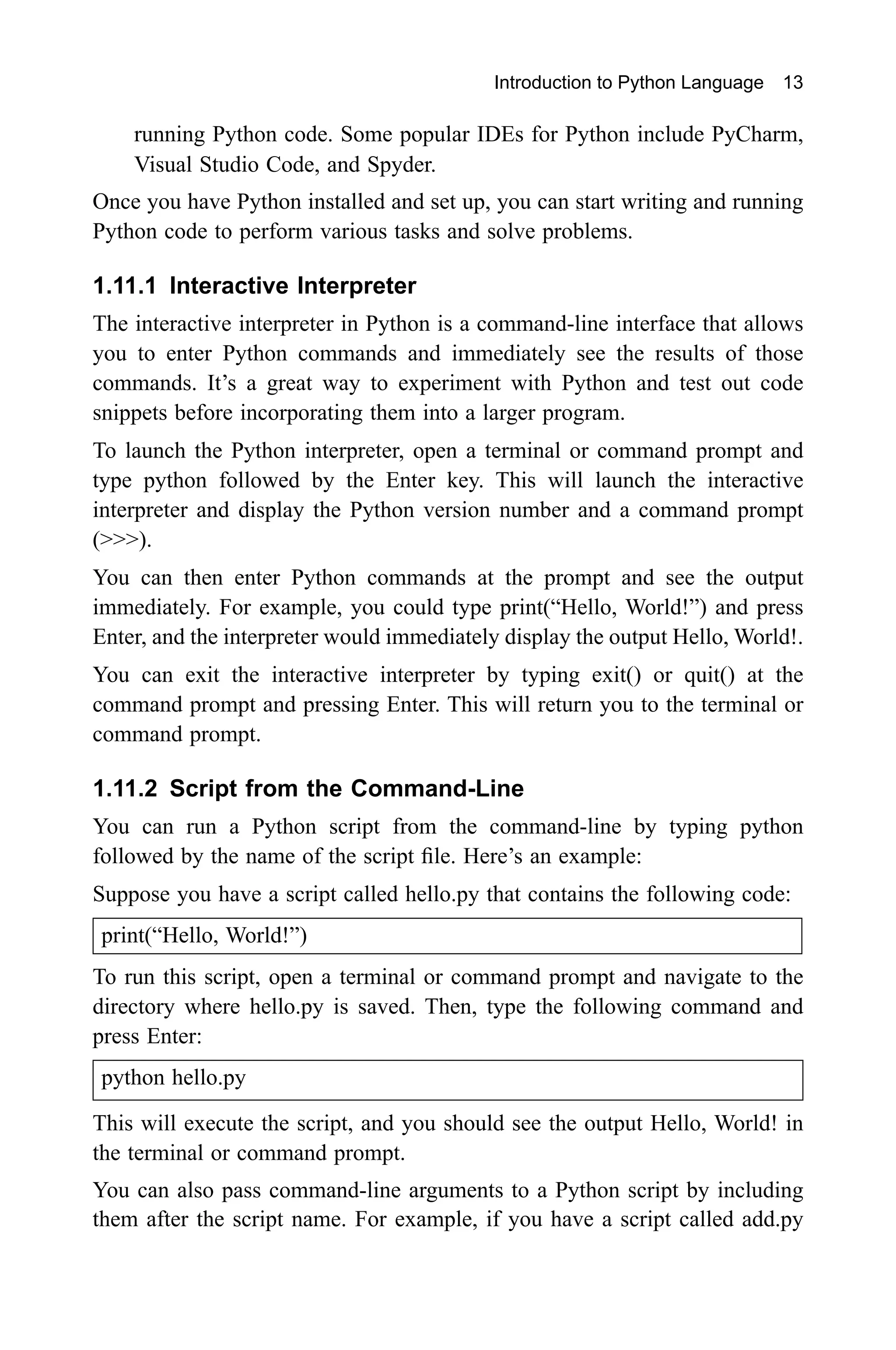 Introduction to Python Language 13 running Python code. Some popular IDEs for Python include PyCharm, Visual Studio Code, and Spyder. Once you have Python installed and set up, you can start writing and running Python code to perform various tasks and solve problems. 1.11.1 Interactive Interpreter The interactive interpreter in Python is a command-line interface that allows you to enter Python commands and immediately see the results of those commands. It’s a great way to experiment with Python and test out code snippets before incorporating them into a larger program. To launch the Python interpreter, open a terminal or command prompt and type python followed by the Enter key. This will launch the interactive interpreter and display the Python version number and a command prompt (>>>). You can then enter Python commands at the prompt and see the output immediately. For example, you could type print(“Hello, World!”) and press Enter, and the interpreter would immediately display the output Hello, World!. You can exit the interactive interpreter by typing exit() or quit() at the command prompt and pressing Enter. This will return you to the terminal or command prompt. 1.11.2 Script from the Command-Line You can run a Python script from the command-line by typing python followed by the name of the script file. Here’s an example: Suppose you have a script called hello.py that contains the following code: print(“Hello, World!”) To run this script, open a terminal or command prompt and navigate to the directory where hello.py is saved. Then, type the following command and press Enter: python hello.py This will execute the script, and you should see the output Hello, World! in the terminal or command prompt. You can also pass command-line arguments to a Python script by including them after the script name. For example, if you have a script called add.py 