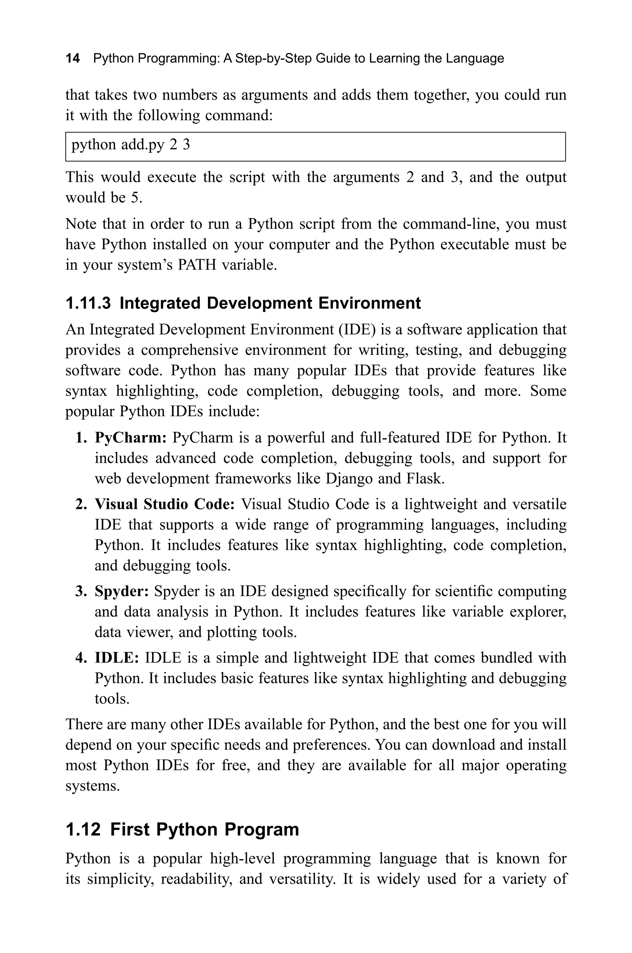 14 Python Programming: A Step-by-Step Guide to Learning the Language that takes two numbers as arguments and adds them together, you could run it with the following command: python add.py 2 3 This would execute the script with the arguments 2 and 3, and the output would be 5. Note that in order to run a Python script from the command-line, you must have Python installed on your computer and the Python executable must be in your system’s PATH variable. 1.11.3 Integrated Development Environment An Integrated Development Environment (IDE) is a software application that provides a comprehensive environment for writing, testing, and debugging software code. Python has many popular IDEs that provide features like syntax highlighting, code completion, debugging tools, and more. Some popular Python IDEs include: 1. PyCharm: PyCharm is a powerful and full-featured IDE for Python. It includes advanced code completion, debugging tools, and support for web development frameworks like Django and Flask. 2. Visual Studio Code: Visual Studio Code is a lightweight and versatile IDE that supports a wide range of programming languages, including Python. It includes features like syntax highlighting, code completion, and debugging tools. 3. Spyder: Spyder is an IDE designed specifically for scientific computing and data analysis in Python. It includes features like variable explorer, data viewer, and plotting tools. 4. IDLE: IDLE is a simple and lightweight IDE that comes bundled with Python. It includes basic features like syntax highlighting and debugging tools. There are many other IDEs available for Python, and the best one for you will depend on your specific needs and preferences. You can download and install most Python IDEs for free, and they are available for all major operating systems. 1.12 First Python Program Python is a popular high-level programming language that is known for its simplicity, readability, and versatility. It is widely used for a variety of 
