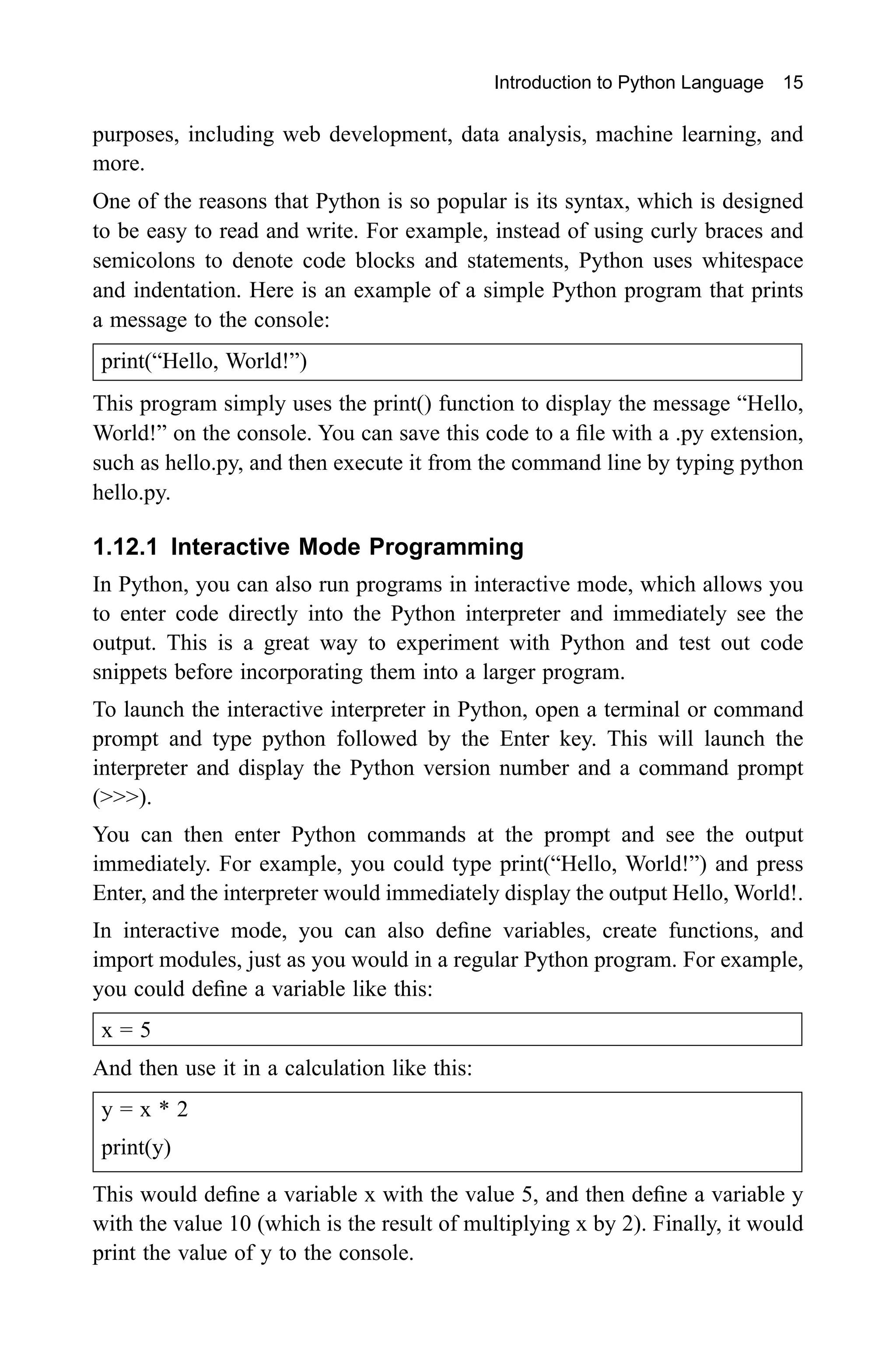 Introduction to Python Language 15 purposes, including web development, data analysis, machine learning, and more. One of the reasons that Python is so popular is its syntax, which is designed to be easy to read and write. For example, instead of using curly braces and semicolons to denote code blocks and statements, Python uses whitespace and indentation. Here is an example of a simple Python program that prints a message to the console: print(“Hello, World!”) This program simply uses the print() function to display the message “Hello, World!” on the console. You can save this code to a file with a .py extension, such as hello.py, and then execute it from the command line by typing python hello.py. 1.12.1 Interactive Mode Programming In Python, you can also run programs in interactive mode, which allows you to enter code directly into the Python interpreter and immediately see the output. This is a great way to experiment with Python and test out code snippets before incorporating them into a larger program. To launch the interactive interpreter in Python, open a terminal or command prompt and type python followed by the Enter key. This will launch the interpreter and display the Python version number and a command prompt (>>>). You can then enter Python commands at the prompt and see the output immediately. For example, you could type print(“Hello, World!”) and press Enter, and the interpreter would immediately display the output Hello, World!. In interactive mode, you can also define variables, create functions, and import modules, just as you would in a regular Python program. For example, you could define a variable like this: x = 5 And then use it in a calculation like this: y = x * 2 print(y) This would define a variable x with the value 5, and then define a variable y with the value 10 (which is the result of multiplying x by 2). Finally, it would print the value of y to the console. 