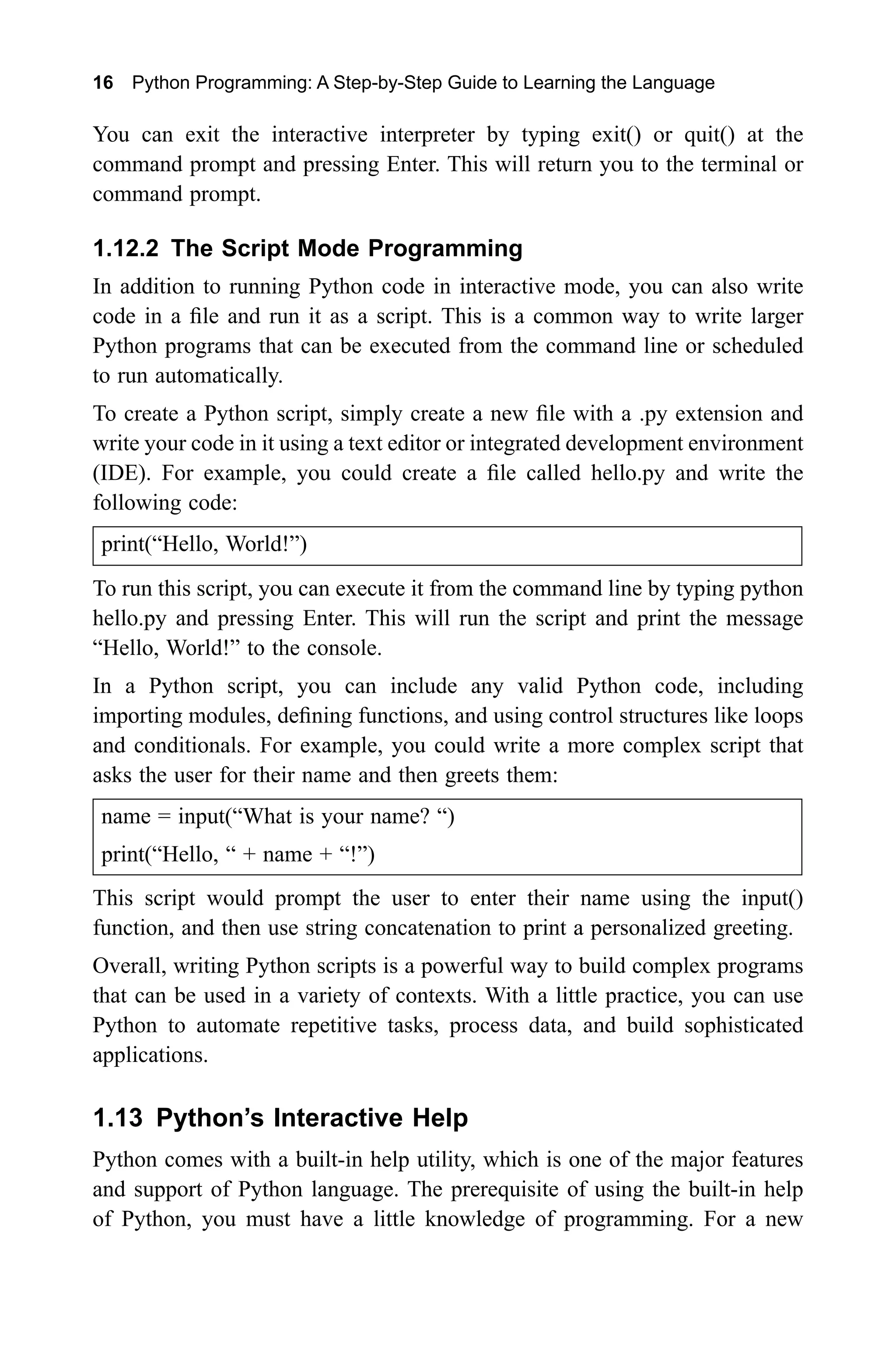 16 Python Programming: A Step-by-Step Guide to Learning the Language You can exit the interactive interpreter by typing exit() or quit() at the command prompt and pressing Enter. This will return you to the terminal or command prompt. 1.12.2 The Script Mode Programming In addition to running Python code in interactive mode, you can also write code in a file and run it as a script. This is a common way to write larger Python programs that can be executed from the command line or scheduled to run automatically. To create a Python script, simply create a new file with a .py extension and write your code in it using a text editor or integrated development environment (IDE). For example, you could create a file called hello.py and write the following code: print(“Hello, World!”) To run this script, you can execute it from the command line by typing python hello.py and pressing Enter. This will run the script and print the message “Hello, World!” to the console. In a Python script, you can include any valid Python code, including importing modules, defining functions, and using control structures like loops and conditionals. For example, you could write a more complex script that asks the user for their name and then greets them: name = input(“What is your name? “) print(“Hello, “ + name + “!”) This script would prompt the user to enter their name using the input() function, and then use string concatenation to print a personalized greeting. Overall, writing Python scripts is a powerful way to build complex programs that can be used in a variety of contexts. With a little practice, you can use Python to automate repetitive tasks, process data, and build sophisticated applications. 1.13 Python’s Interactive Help Python comes with a built-in help utility, which is one of the major features and support of Python language. The prerequisite of using the built-in help of Python, you must have a little knowledge of programming. For a new 