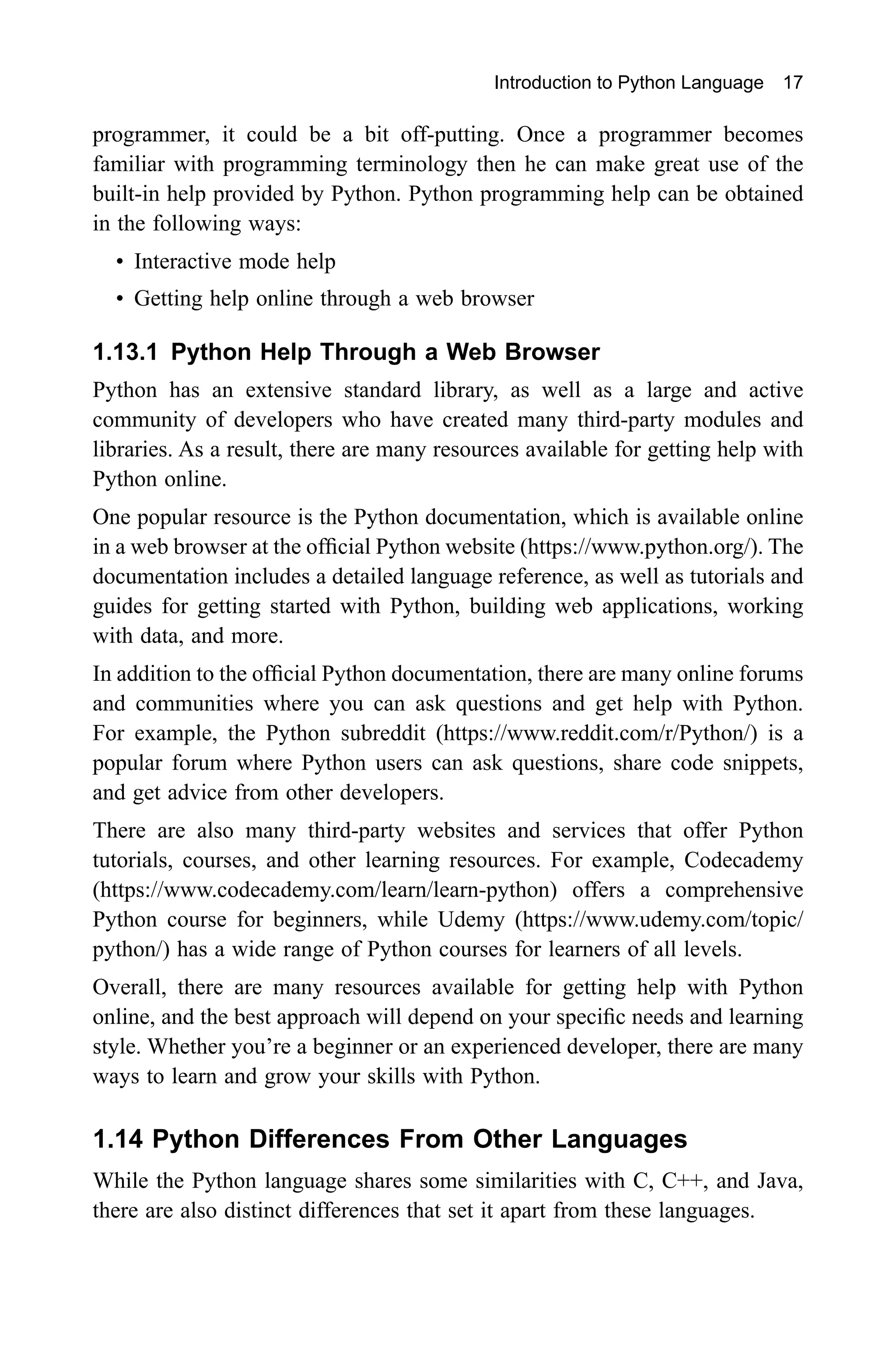 Introduction to Python Language 17 programmer, it could be a bit off-putting. Once a programmer becomes familiar with programming terminology then he can make great use of the built-in help provided by Python. Python programming help can be obtained in the following ways: • Interactive mode help • Getting help online through a web browser 1.13.1 Python Help Through a Web Browser Python has an extensive standard library, as well as a large and active community of developers who have created many third-party modules and libraries. As a result, there are many resources available for getting help with Python online. One popular resource is the Python documentation, which is available online in a web browser at the official Python website (https://www.python.org/). The documentation includes a detailed language reference, as well as tutorials and guides for getting started with Python, building web applications, working with data, and more. In addition to the official Python documentation, there are many online forums and communities where you can ask questions and get help with Python. For example, the Python subreddit (https://www.reddit.com/r/Python/) is a popular forum where Python users can ask questions, share code snippets, and get advice from other developers. There are also many third-party websites and services that offer Python tutorials, courses, and other learning resources. For example, Codecademy (https://www.codecademy.com/learn/learn-python) offers a comprehensive Python course for beginners, while Udemy (https://www.udemy.com/topic/ python/) has a wide range of Python courses for learners of all levels. Overall, there are many resources available for getting help with Python online, and the best approach will depend on your specific needs and learning style. Whether you’re a beginner or an experienced developer, there are many ways to learn and grow your skills with Python. 1.14 Python Differences From Other Languages While the Python language shares some similarities with C, C++, and Java, there are also distinct differences that set it apart from these languages. 