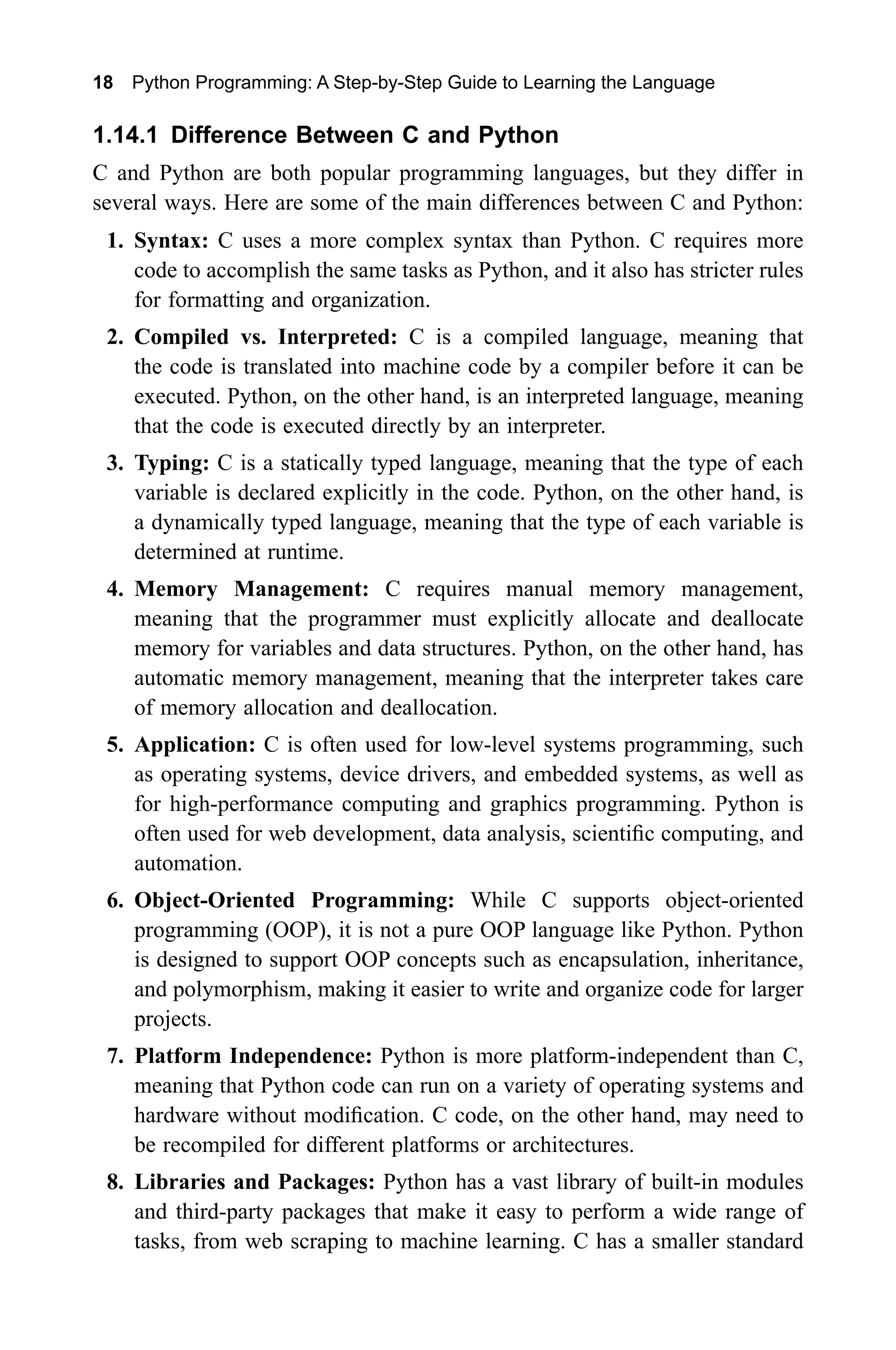 18 Python Programming: A Step-by-Step Guide to Learning the Language 1.14.1 Difference Between C and Python C and Python are both popular programming languages, but they differ in several ways. Here are some of the main differences between C and Python: 1. Syntax: C uses a more complex syntax than Python. C requires more code to accomplish the same tasks as Python, and it also has stricter rules for formatting and organization. 2. Compiled vs. Interpreted: C is a compiled language, meaning that the code is translated into machine code by a compiler before it can be executed. Python, on the other hand, is an interpreted language, meaning that the code is executed directly by an interpreter. 3. Typing: C is a statically typed language, meaning that the type of each variable is declared explicitly in the code. Python, on the other hand, is a dynamically typed language, meaning that the type of each variable is determined at runtime. 4. Memory Management: C requires manual memory management, meaning that the programmer must explicitly allocate and deallocate memory for variables and data structures. Python, on the other hand, has automatic memory management, meaning that the interpreter takes care of memory allocation and deallocation. 5. Application: C is often used for low-level systems programming, such as operating systems, device drivers, and embedded systems, as well as for high-performance computing and graphics programming. Python is often used for web development, data analysis, scientific computing, and automation. 6. Object-Oriented Programming: While C supports object-oriented programming (OOP), it is not a pure OOP language like Python. Python is designed to support OOP concepts such as encapsulation, inheritance, and polymorphism, making it easier to write and organize code for larger projects. 7. Platform Independence: Python is more platform-independent than C, meaning that Python code can run on a variety of operating systems and hardware without modification. C code, on the other hand, may need to be recompiled for different platforms or architectures. 8. Libraries and Packages: Python has a vast library of built-in modules and third-party packages that make it easy to perform a wide range of tasks, from web scraping to machine learning. C has a smaller standard 