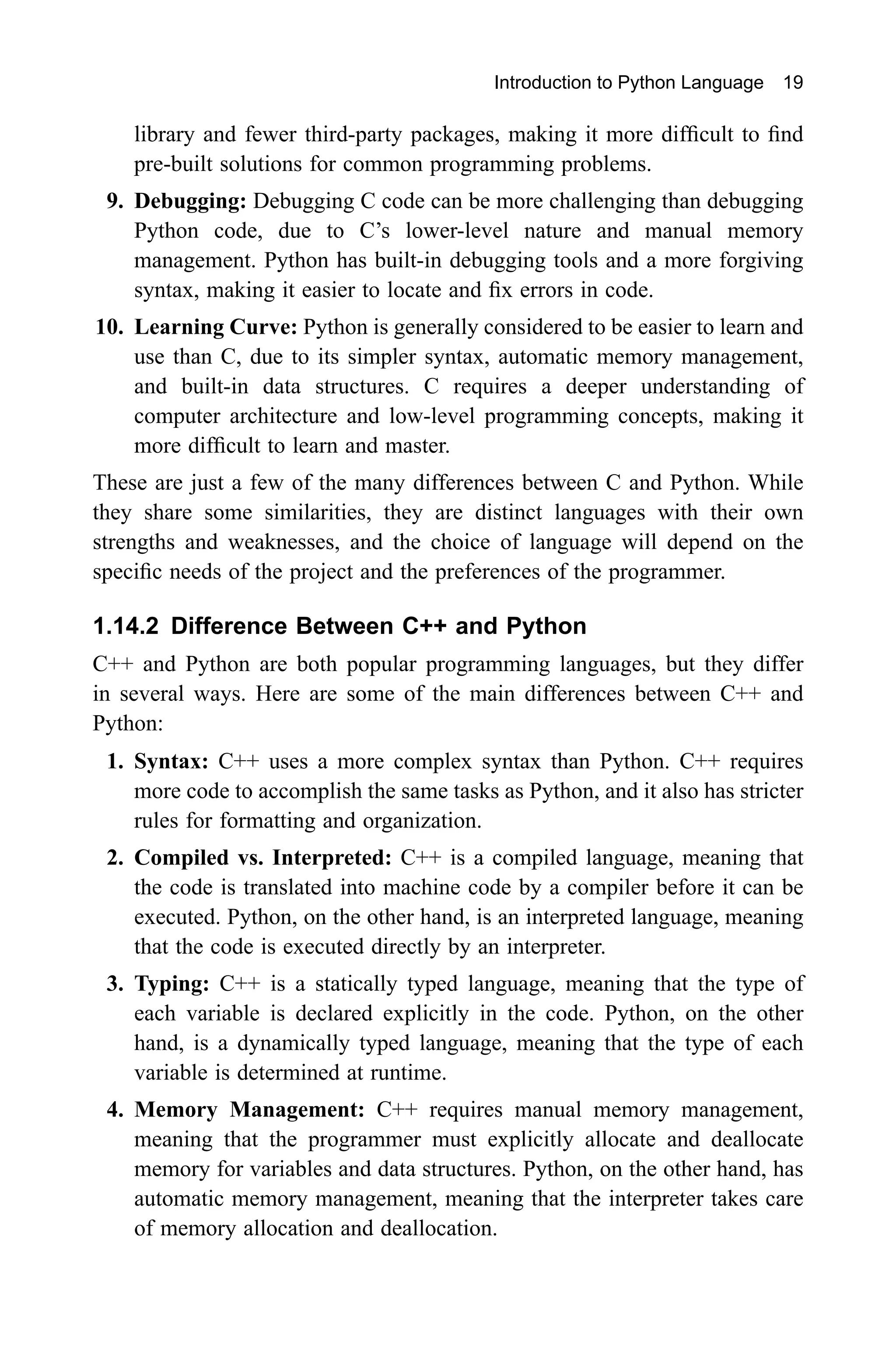 Introduction to Python Language 19 library and fewer third-party packages, making it more difficult to find pre-built solutions for common programming problems. 9. Debugging: Debugging C code can be more challenging than debugging Python code, due to C’s lower-level nature and manual memory management. Python has built-in debugging tools and a more forgiving syntax, making it easier to locate and fix errors in code. 10. Learning Curve: Python is generally considered to be easier to learn and use than C, due to its simpler syntax, automatic memory management, and built-in data structures. C requires a deeper understanding of computer architecture and low-level programming concepts, making it more difficult to learn and master. These are just a few of the many differences between C and Python. While they share some similarities, they are distinct languages with their own strengths and weaknesses, and the choice of language will depend on the specific needs of the project and the preferences of the programmer. 1.14.2 Difference Between C++ and Python C++ and Python are both popular programming languages, but they differ in several ways. Here are some of the main differences between C++ and Python: 1. Syntax: C++ uses a more complex syntax than Python. C++ requires more code to accomplish the same tasks as Python, and it also has stricter rules for formatting and organization. 2. Compiled vs. Interpreted: C++ is a compiled language, meaning that the code is translated into machine code by a compiler before it can be executed. Python, on the other hand, is an interpreted language, meaning that the code is executed directly by an interpreter. 3. Typing: C++ is a statically typed language, meaning that the type of each variable is declared explicitly in the code. Python, on the other hand, is a dynamically typed language, meaning that the type of each variable is determined at runtime. 4. Memory Management: C++ requires manual memory management, meaning that the programmer must explicitly allocate and deallocate memory for variables and data structures. Python, on the other hand, has automatic memory management, meaning that the interpreter takes care of memory allocation and deallocation. 