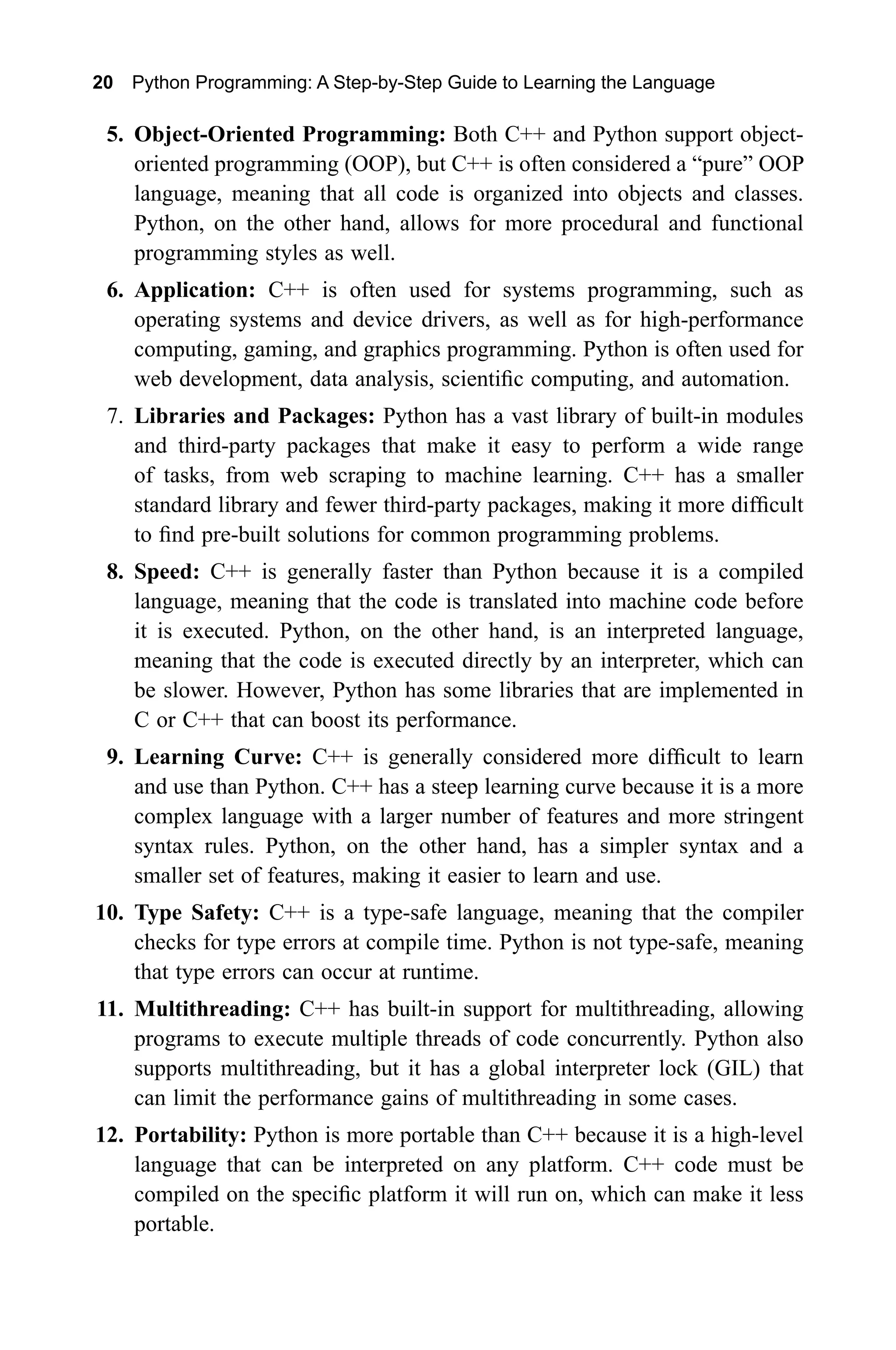 20 Python Programming: A Step-by-Step Guide to Learning the Language 5. Object-Oriented Programming: Both C++ and Python support object- oriented programming (OOP), but C++ is often considered a “pure” OOP language, meaning that all code is organized into objects and classes. Python, on the other hand, allows for more procedural and functional programming styles as well. 6. Application: C++ is often used for systems programming, such as operating systems and device drivers, as well as for high-performance computing, gaming, and graphics programming. Python is often used for web development, data analysis, scientific computing, and automation. 7. Libraries and Packages: Python has a vast library of built-in modules and third-party packages that make it easy to perform a wide range of tasks, from web scraping to machine learning. C++ has a smaller standard library and fewer third-party packages, making it more difficult to find pre-built solutions for common programming problems. 8. Speed: C++ is generally faster than Python because it is a compiled language, meaning that the code is translated into machine code before it is executed. Python, on the other hand, is an interpreted language, meaning that the code is executed directly by an interpreter, which can be slower. However, Python has some libraries that are implemented in C or C++ that can boost its performance. 9. Learning Curve: C++ is generally considered more difficult to learn and use than Python. C++ has a steep learning curve because it is a more complex language with a larger number of features and more stringent syntax rules. Python, on the other hand, has a simpler syntax and a smaller set of features, making it easier to learn and use. 10. Type Safety: C++ is a type-safe language, meaning that the compiler checks for type errors at compile time. Python is not type-safe, meaning that type errors can occur at runtime. 11. Multithreading: C++ has built-in support for multithreading, allowing programs to execute multiple threads of code concurrently. Python also supports multithreading, but it has a global interpreter lock (GIL) that can limit the performance gains of multithreading in some cases. 12. Portability: Python is more portable than C++ because it is a high-level language that can be interpreted on any platform. C++ code must be compiled on the specific platform it will run on, which can make it less portable. 