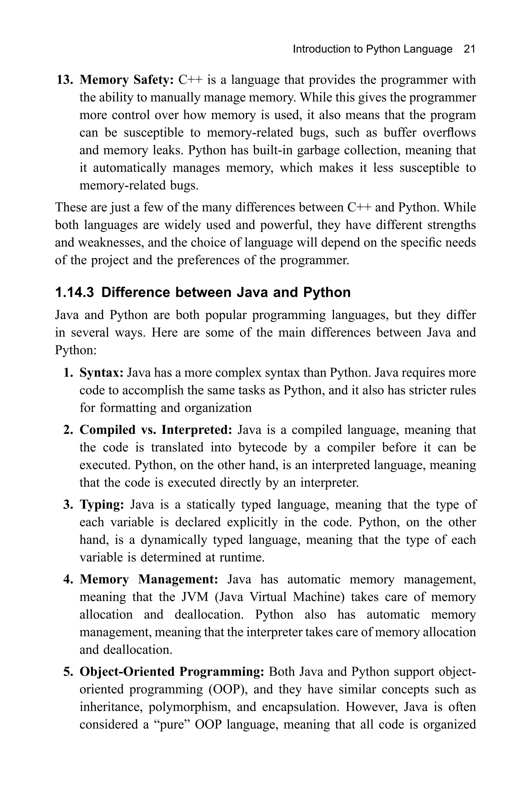 Introduction to Python Language 21 13. Memory Safety: C++ is a language that provides the programmer with the ability to manually manage memory. While this gives the programmer more control over how memory is used, it also means that the program can be susceptible to memory-related bugs, such as buffer overflows and memory leaks. Python has built-in garbage collection, meaning that it automatically manages memory, which makes it less susceptible to memory-related bugs. These are just a few of the many differences between C++ and Python. While both languages are widely used and powerful, they have different strengths and weaknesses, and the choice of language will depend on the specific needs of the project and the preferences of the programmer. 1.14.3 Difference between Java and Python Java and Python are both popular programming languages, but they differ in several ways. Here are some of the main differences between Java and Python: 1. Syntax: Java has a more complex syntax than Python. Java requires more code to accomplish the same tasks as Python, and it also has stricter rules for formatting and organization 2. Compiled vs. Interpreted: Java is a compiled language, meaning that the code is translated into bytecode by a compiler before it can be executed. Python, on the other hand, is an interpreted language, meaning that the code is executed directly by an interpreter. 3. Typing: Java is a statically typed language, meaning that the type of each variable is declared explicitly in the code. Python, on the other hand, is a dynamically typed language, meaning that the type of each variable is determined at runtime. 4. Memory Management: Java has automatic memory management, meaning that the JVM (Java Virtual Machine) takes care of memory allocation and deallocation. Python also has automatic memory management, meaning that the interpreter takes care of memory allocation and deallocation. 5. Object-Oriented Programming: Both Java and Python support object- oriented programming (OOP), and they have similar concepts such as inheritance, polymorphism, and encapsulation. However, Java is often considered a “pure” OOP language, meaning that all code is organized 