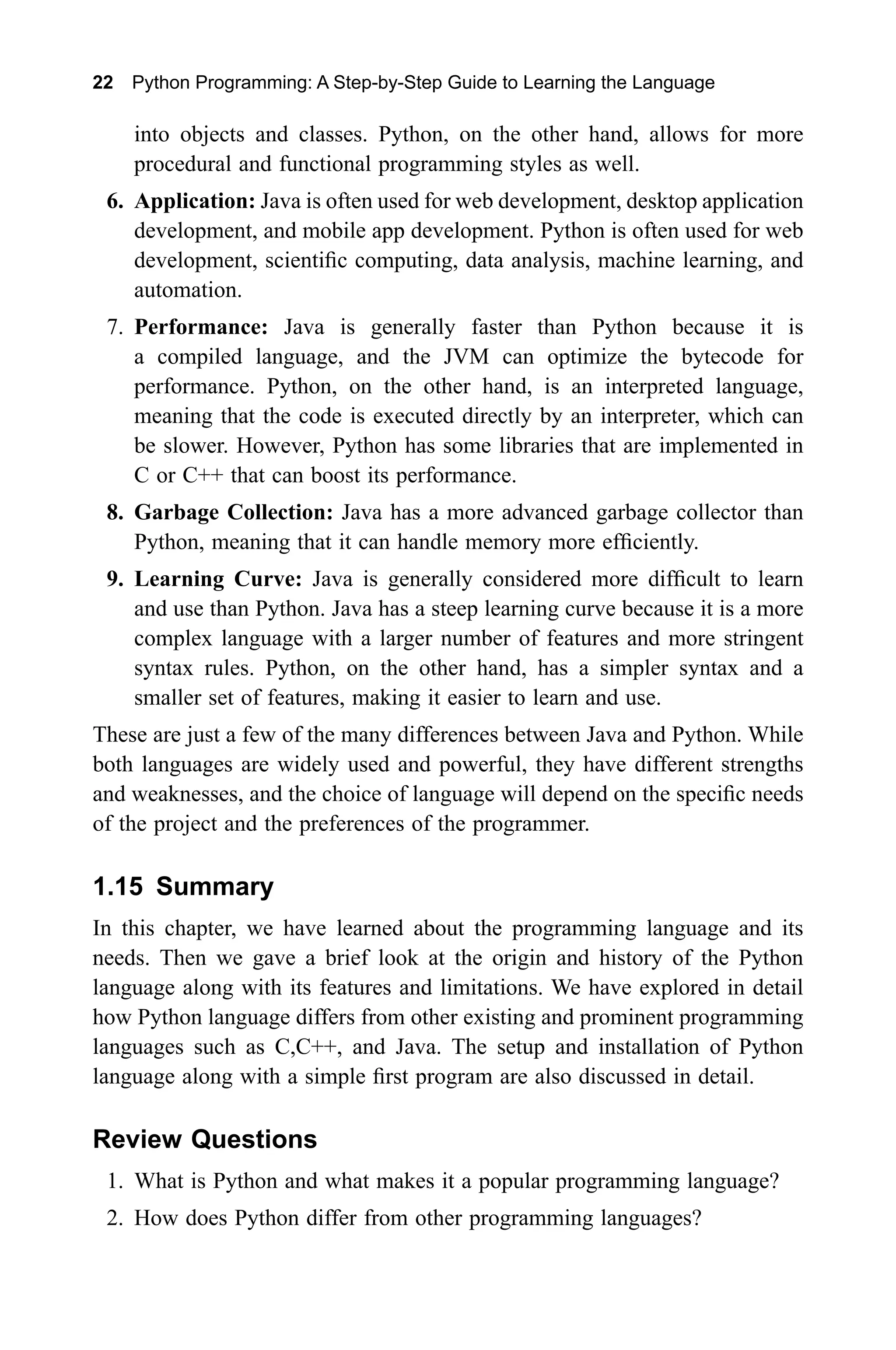 22 Python Programming: A Step-by-Step Guide to Learning the Language into objects and classes. Python, on the other hand, allows for more procedural and functional programming styles as well. 6. Application: Java is often used for web development, desktop application development, and mobile app development. Python is often used for web development, scientific computing, data analysis, machine learning, and automation. 7. Performance: Java is generally faster than Python because it is a compiled language, and the JVM can optimize the bytecode for performance. Python, on the other hand, is an interpreted language, meaning that the code is executed directly by an interpreter, which can be slower. However, Python has some libraries that are implemented in C or C++ that can boost its performance. 8. Garbage Collection: Java has a more advanced garbage collector than Python, meaning that it can handle memory more efficiently. 9. Learning Curve: Java is generally considered more difficult to learn and use than Python. Java has a steep learning curve because it is a more complex language with a larger number of features and more stringent syntax rules. Python, on the other hand, has a simpler syntax and a smaller set of features, making it easier to learn and use. These are just a few of the many differences between Java and Python. While both languages are widely used and powerful, they have different strengths and weaknesses, and the choice of language will depend on the specific needs of the project and the preferences of the programmer. 1.15 Summary In this chapter, we have learned about the programming language and its needs. Then we gave a brief look at the origin and history of the Python language along with its features and limitations. We have explored in detail how Python language differs from other existing and prominent programming languages such as C,C++, and Java. The setup and installation of Python language along with a simple first program are also discussed in detail. Review Questions 1. What is Python and what makes it a popular programming language? 2. How does Python differ from other programming languages? 