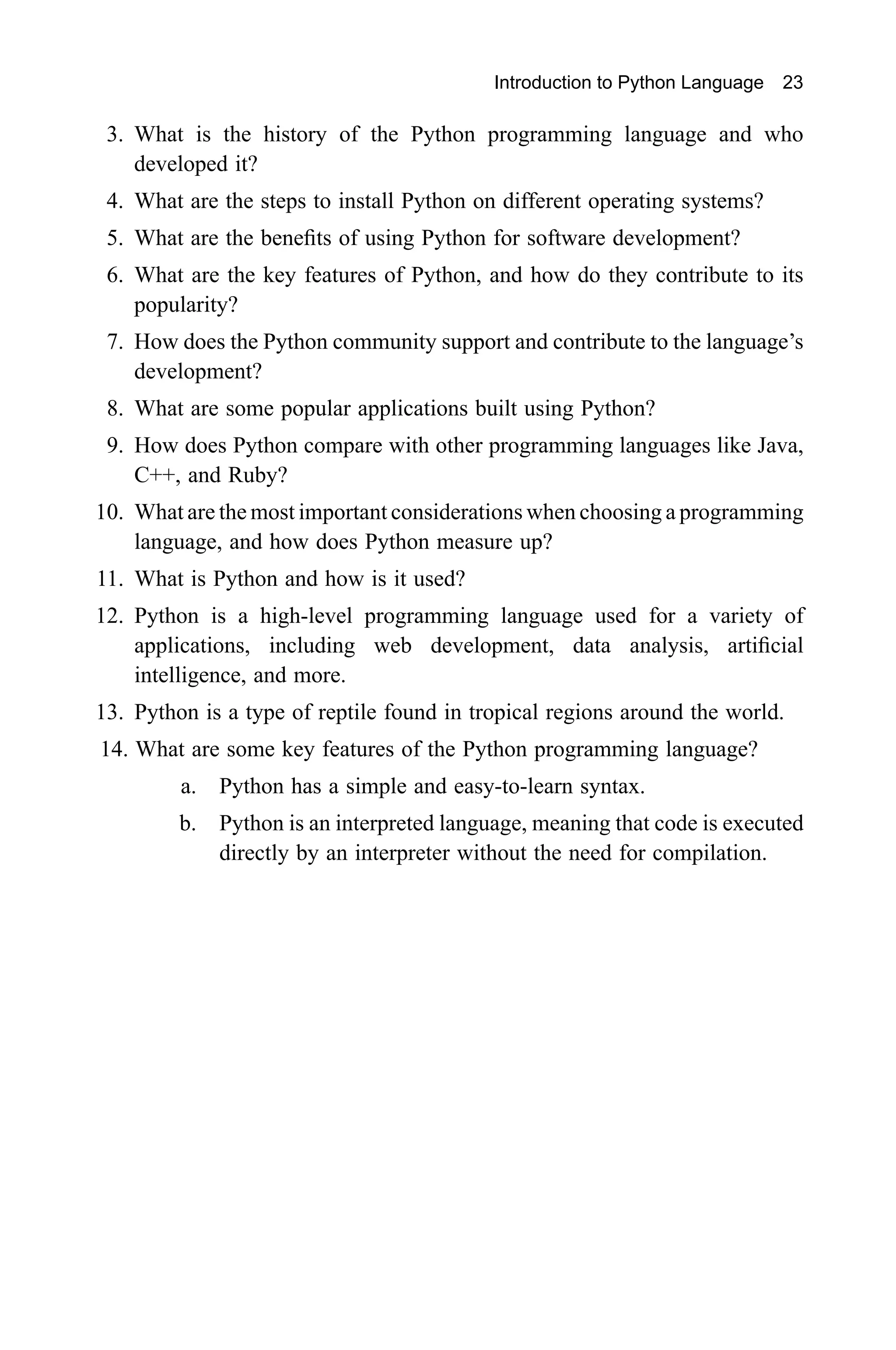 Introduction to Python Language 23 3. What is the history of the Python programming language and who developed it? 4. What are the steps to install Python on different operating systems? 5. What are the benefits of using Python for software development? 6. What are the key features of Python, and how do they contribute to its popularity? 7. How does the Python community support and contribute to the language’s development? 8. What are some popular applications built using Python? 9. How does Python compare with other programming languages like Java, C++, and Ruby? 10. What are the most important considerations when choosing a programming language, and how does Python measure up? 11. What is Python and how is it used? 12. Python is a high-level programming language used for a variety of applications, including web development, data analysis, artificial intelligence, and more. 13. Python is a type of reptile found in tropical regions around the world. 14. What are some key features of the Python programming language? a. Python has a simple and easy-to-learn syntax. b. Python is an interpreted language, meaning that code is executed directly by an interpreter without the need for compilation. 