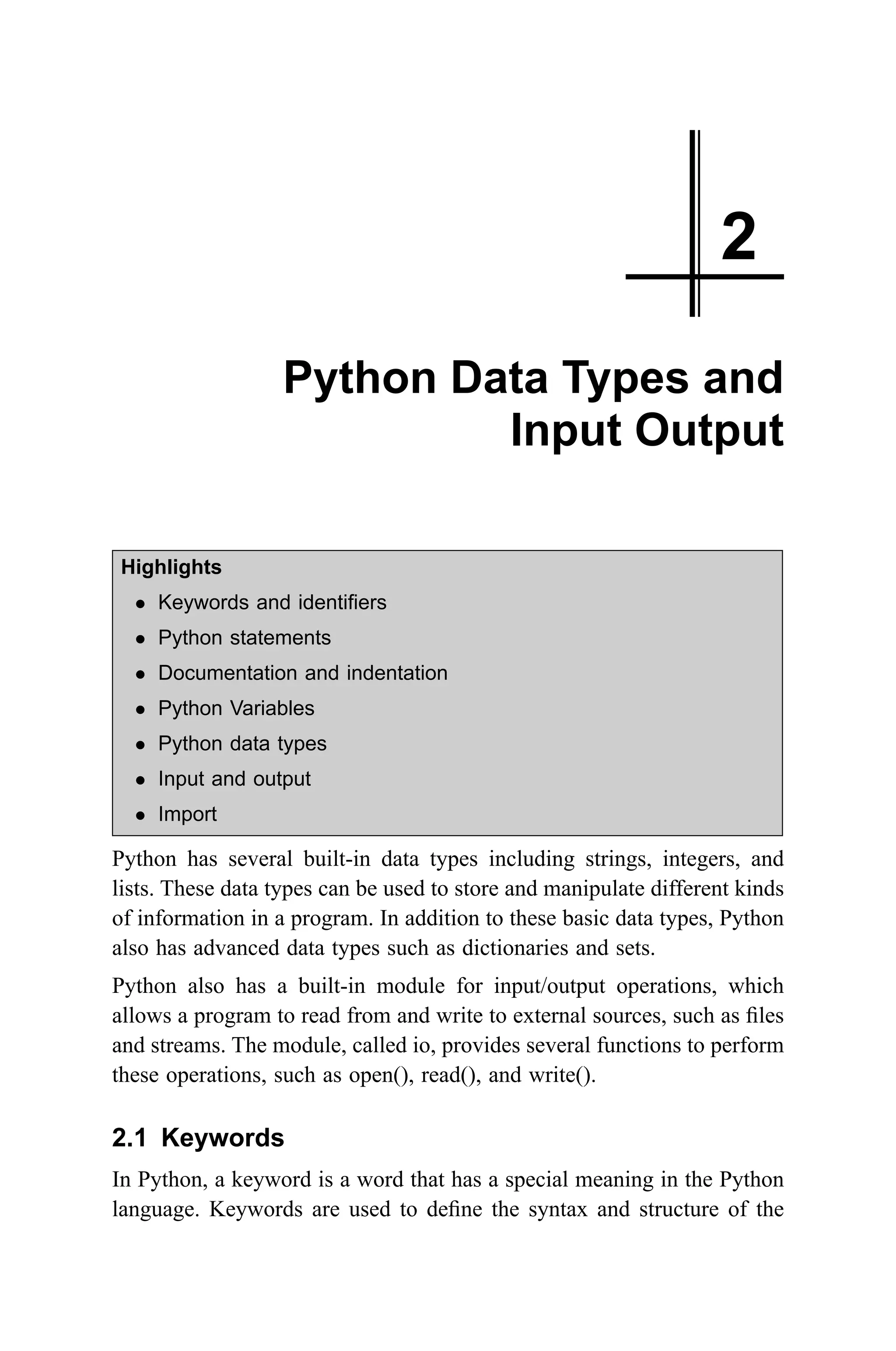2 Python Data Types and Input Output Highlights l Keywords and identifiers l Python statements l Documentation and indentation l Python Variables l Python data types l Input and output l Import Python has several built-in data types including strings, integers, and lists. These data types can be used to store and manipulate different kinds of information in a program. In addition to these basic data types, Python also has advanced data types such as dictionaries and sets. Python also has a built-in module for input/output operations, which allows a program to read from and write to external sources, such as files and streams. The module, called io, provides several functions to perform these operations, such as open(), read(), and write(). 2.1 Keywords In Python, a keyword is a word that has a special meaning in the Python language. Keywords are used to define the syntax and structure of the 