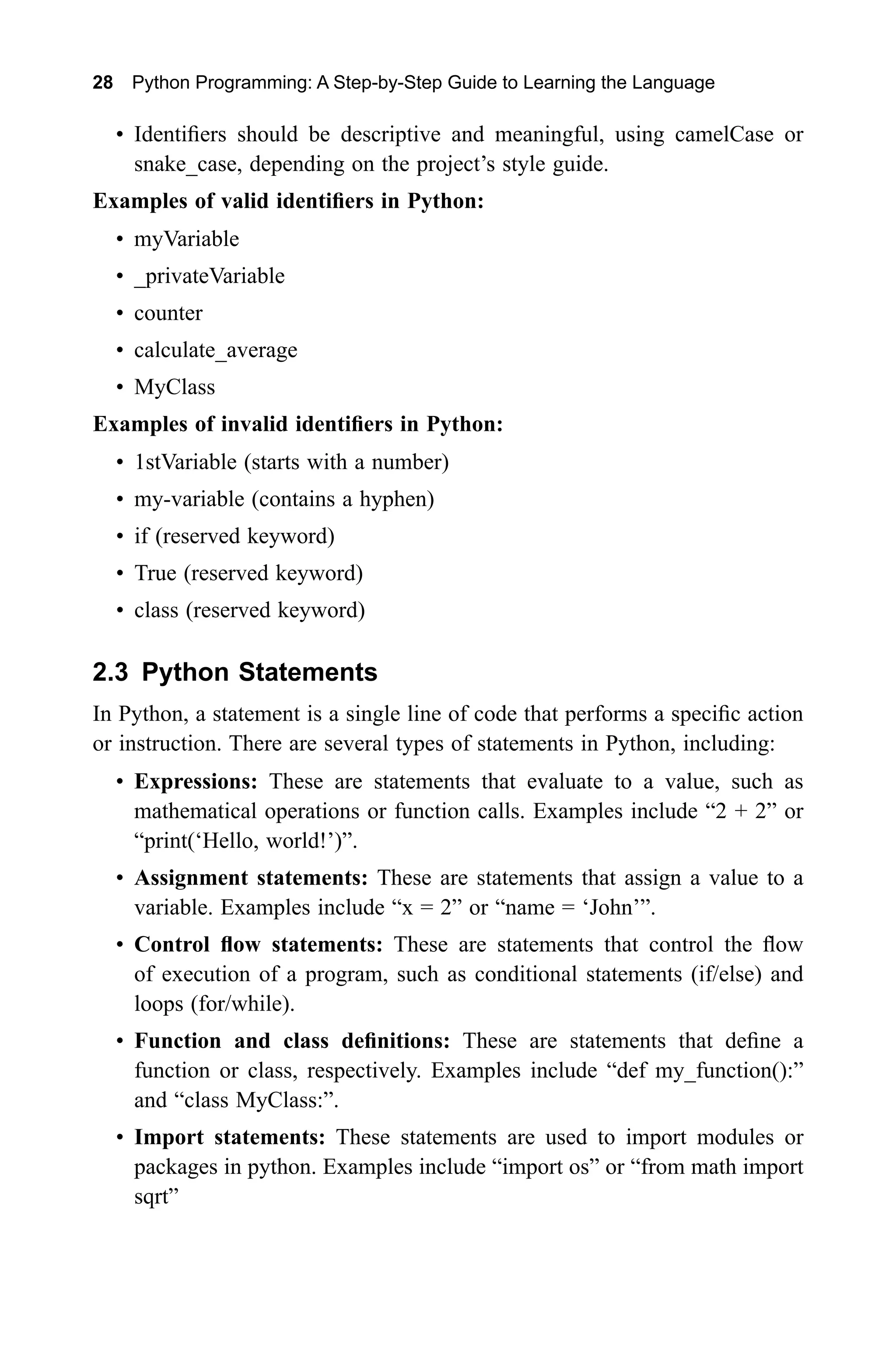 28 Python Programming: A Step-by-Step Guide to Learning the Language • Identifiers should be descriptive and meaningful, using camelCase or snake_case, depending on the project’s style guide. Examples of valid identifiers in Python: • myVariable • _privateVariable • counter • calculate_average • MyClass Examples of invalid identifiers in Python: • 1stVariable (starts with a number) • my-variable (contains a hyphen) • if (reserved keyword) • True (reserved keyword) • class (reserved keyword) 2.3 Python Statements In Python, a statement is a single line of code that performs a specific action or instruction. There are several types of statements in Python, including: • Expressions: These are statements that evaluate to a value, such as mathematical operations or function calls. Examples include “2 + 2” or “print(‘Hello, world!’)”. • Assignment statements: These are statements that assign a value to a variable. Examples include “x = 2” or “name = ‘John’”. • Control flow statements: These are statements that control the flow of execution of a program, such as conditional statements (if/else) and loops (for/while). • Function and class definitions: These are statements that define a function or class, respectively. Examples include “def my_function():” and “class MyClass:”. • Import statements: These statements are used to import modules or packages in python. Examples include “import os” or “from math import sqrt” 
