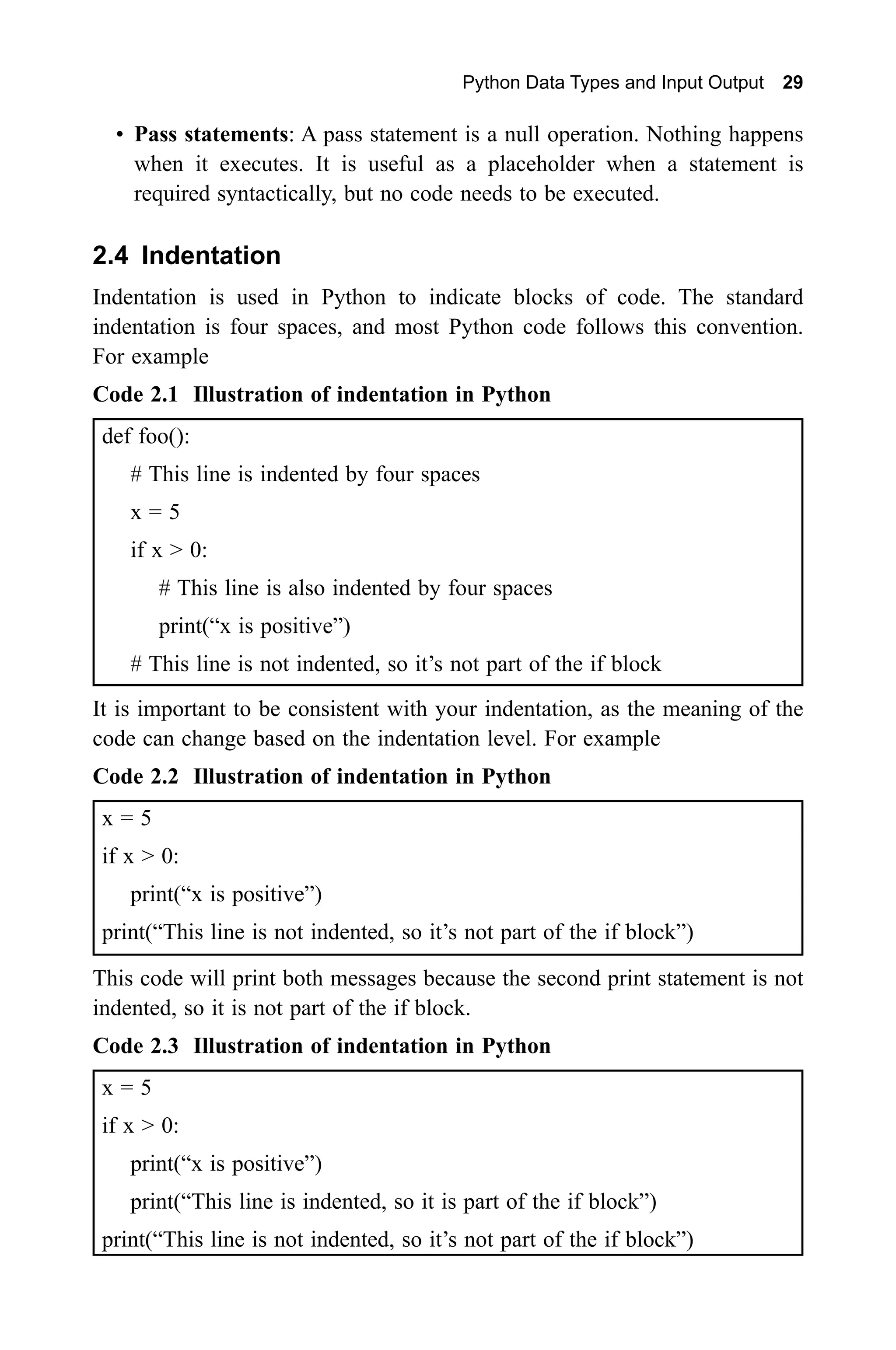 Python Data Types and Input Output 29 • Pass statements: A pass statement is a null operation. Nothing happens when it executes. It is useful as a placeholder when a statement is required syntactically, but no code needs to be executed. 2.4 Indentation Indentation is used in Python to indicate blocks of code. The standard indentation is four spaces, and most Python code follows this convention. For example Code 2.1 Illustration of indentation in Python def foo(): # This line is indented by four spaces x = 5 if x > 0: # This line is also indented by four spaces print(“x is positive”) # This line is not indented, so it’s not part of the if block It is important to be consistent with your indentation, as the meaning of the code can change based on the indentation level. For example Code 2.2 Illustration of indentation in Python x = 5 if x > 0: print(“x is positive”) print(“This line is not indented, so it’s not part of the if block”) This code will print both messages because the second print statement is not indented, so it is not part of the if block. Code 2.3 Illustration of indentation in Python x = 5 if x > 0: print(“x is positive”) print(“This line is indented, so it is part of the if block”) print(“This line is not indented, so it’s not part of the if block”) 