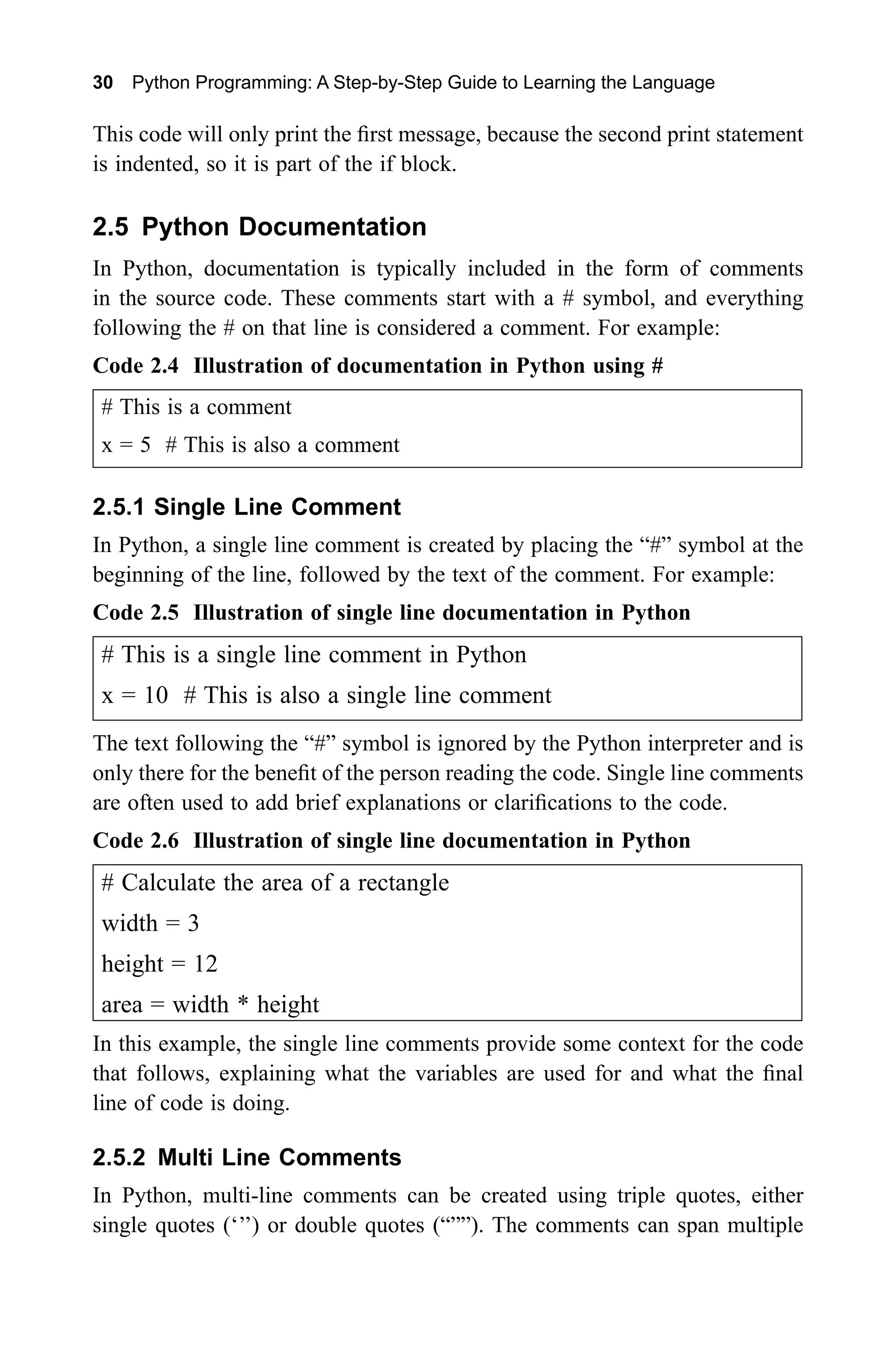 30 Python Programming: A Step-by-Step Guide to Learning the Language This code will only print the first message, because the second print statement is indented, so it is part of the if block. 2.5 Python Documentation In Python, documentation is typically included in the form of comments in the source code. These comments start with a # symbol, and everything following the # on that line is considered a comment. For example: Code 2.4 Illustration of documentation in Python using # # This is a comment x = 5 # This is also a comment 2.5.1 Single Line Comment In Python, a single line comment is created by placing the “#” symbol at the beginning of the line, followed by the text of the comment. For example: Code 2.5 Illustration of single line documentation in Python # This is a single line comment in Python x = 10 # This is also a single line comment The text following the “#” symbol is ignored by the Python interpreter and is only there for the benefit of the person reading the code. Single line comments are often used to add brief explanations or clarifications to the code. Code 2.6 Illustration of single line documentation in Python # Calculate the area of a rectangle width = 3 height = 12 area = width * height In this example, the single line comments provide some context for the code that follows, explaining what the variables are used for and what the final line of code is doing. 2.5.2 Multi Line Comments In Python, multi-line comments can be created using triple quotes, either single quotes (‘’’) or double quotes (“””). The comments can span multiple 