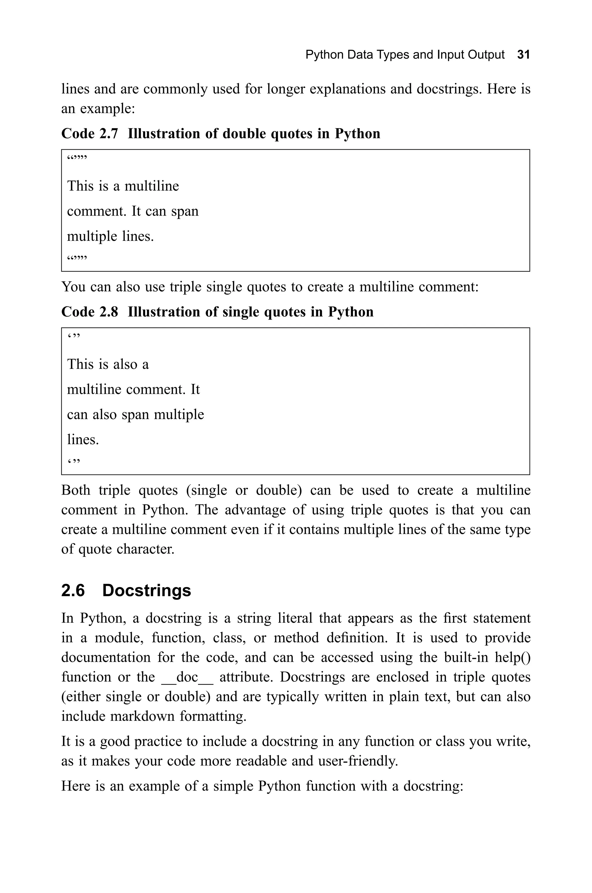 Python Data Types and Input Output 31 lines and are commonly used for longer explanations and docstrings. Here is an example: Code 2.7 Illustration of double quotes in Python “”” This is a multiline comment. It can span multiple lines. “”” You can also use triple single quotes to create a multiline comment: Code 2.8 Illustration of single quotes in Python ‘’’ This is also a multiline comment. It can also span multiple lines. ‘’’ Both triple quotes (single or double) can be used to create a multiline comment in Python. The advantage of using triple quotes is that you can create a multiline comment even if it contains multiple lines of the same type of quote character. 2.6 Docstrings In Python, a docstring is a string literal that appears as the first statement in a module, function, class, or method definition. It is used to provide documentation for the code, and can be accessed using the built-in help() function or the __doc__ attribute. Docstrings are enclosed in triple quotes (either single or double) and are typically written in plain text, but can also include markdown formatting. It is a good practice to include a docstring in any function or class you write, as it makes your code more readable and user-friendly. Here is an example of a simple Python function with a docstring: 
