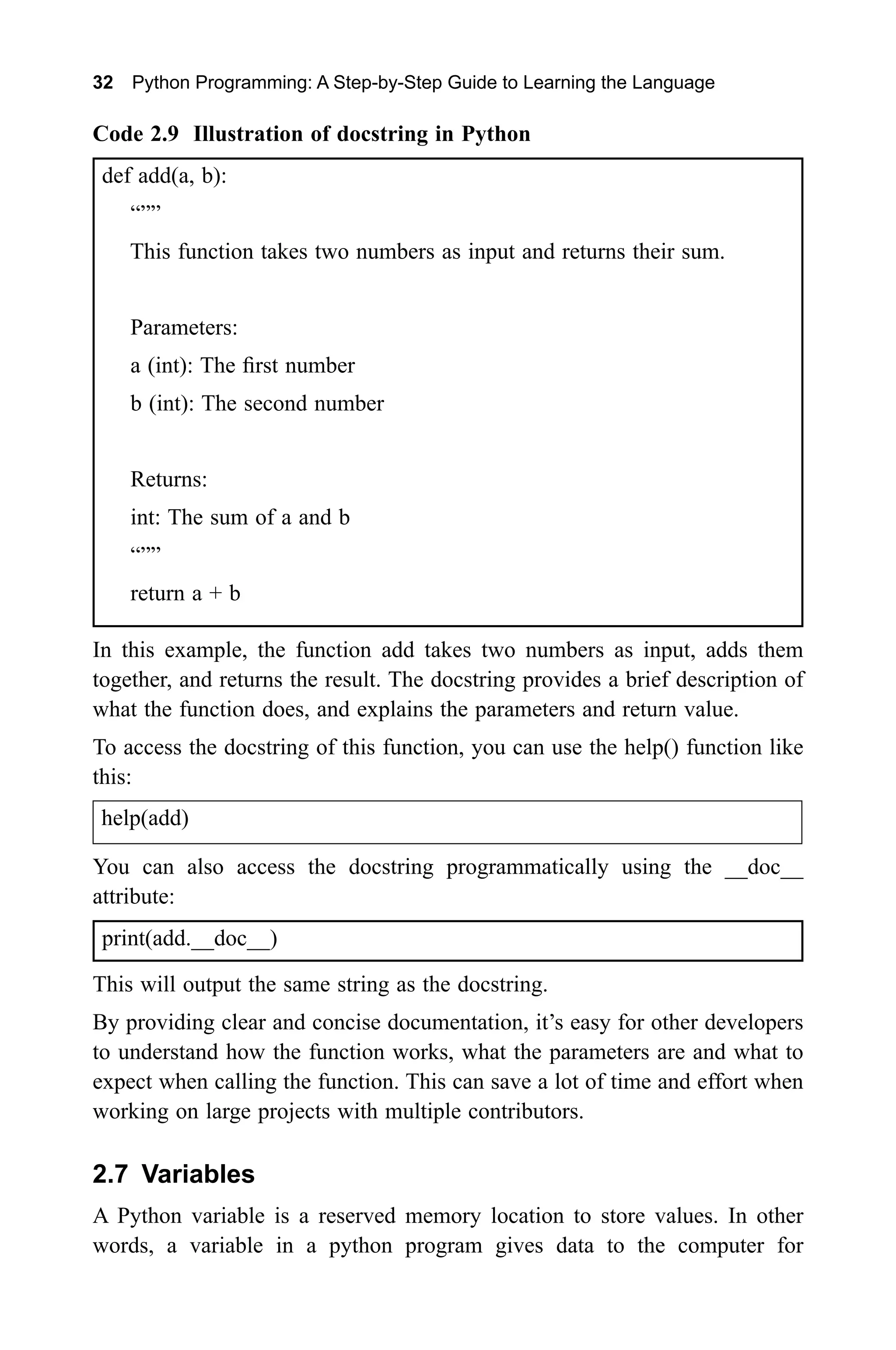 32 Python Programming: A Step-by-Step Guide to Learning the Language Code 2.9 Illustration of docstring in Python def add(a, b): “”” This function takes two numbers as input and returns their sum. Parameters: a (int): The first number b (int): The second number Returns: int: The sum of a and b “”” return a + b In this example, the function add takes two numbers as input, adds them together, and returns the result. The docstring provides a brief description of what the function does, and explains the parameters and return value. To access the docstring of this function, you can use the help() function like this: help(add) You can also access the docstring programmatically using the __doc__ attribute: print(add.__doc__) This will output the same string as the docstring. By providing clear and concise documentation, it’s easy for other developers to understand how the function works, what the parameters are and what to expect when calling the function. This can save a lot of time and effort when working on large projects with multiple contributors. 2.7 Variables A Python variable is a reserved memory location to store values. In other words, a variable in a python program gives data to the computer for 