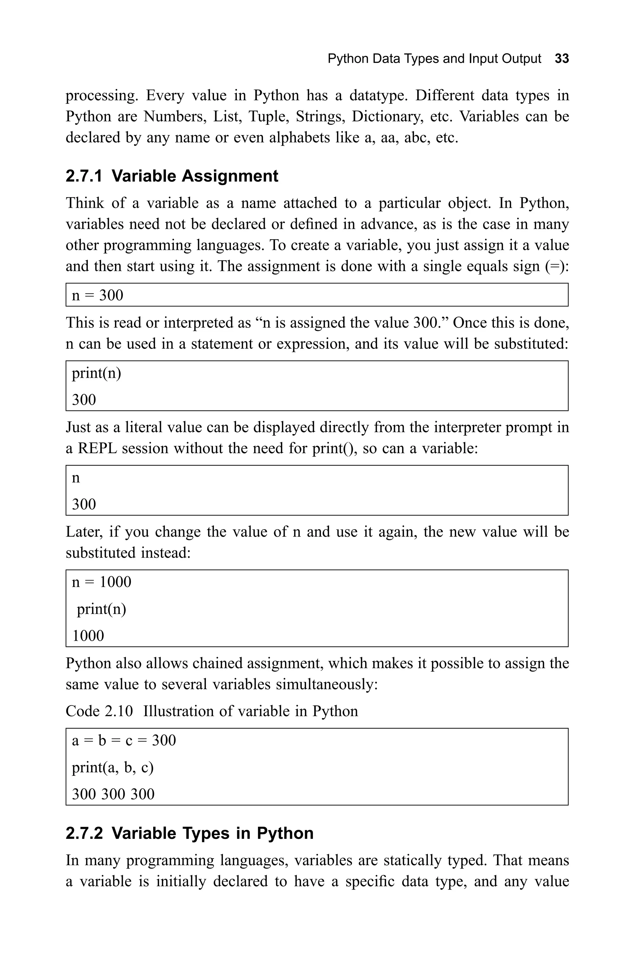 300 300 Python Data Types and Input Output 33 processing. Every value in Python has a datatype. Different data types in Python are Numbers, List, Tuple, Strings, Dictionary, etc. Variables can be declared by any name or even alphabets like a, aa, abc, etc. 2.7.1 Variable Assignment Think of a variable as a name attached to a particular object. In Python, variables need not be declared or defined in advance, as is the case in many other programming languages. To create a variable, you just assign it a value and then start using it. The assignment is done with a single equals sign (=): n = 300 This is read or interpreted as “n is assigned the value 300.” Once this is done, n can be used in a statement or expression, and its value will be substituted: print(n) Just as a literal value can be displayed directly from the interpreter prompt in a REPL session without the need for print(), so can a variable: n Later, if you change the value of n and use it again, the new value will be substituted instead: n = 1000 print(n) 1000 Python also allows chained assignment, which makes it possible to assign the same value to several variables simultaneously: Code 2.10 Illustration of variable in Python a = b = c = 300 print(a, b, c) 300 300 300 2.7.2 Variable Types in Python In many programming languages, variables are statically typed. That means a variable is initially declared to have a specific data type, and any value 