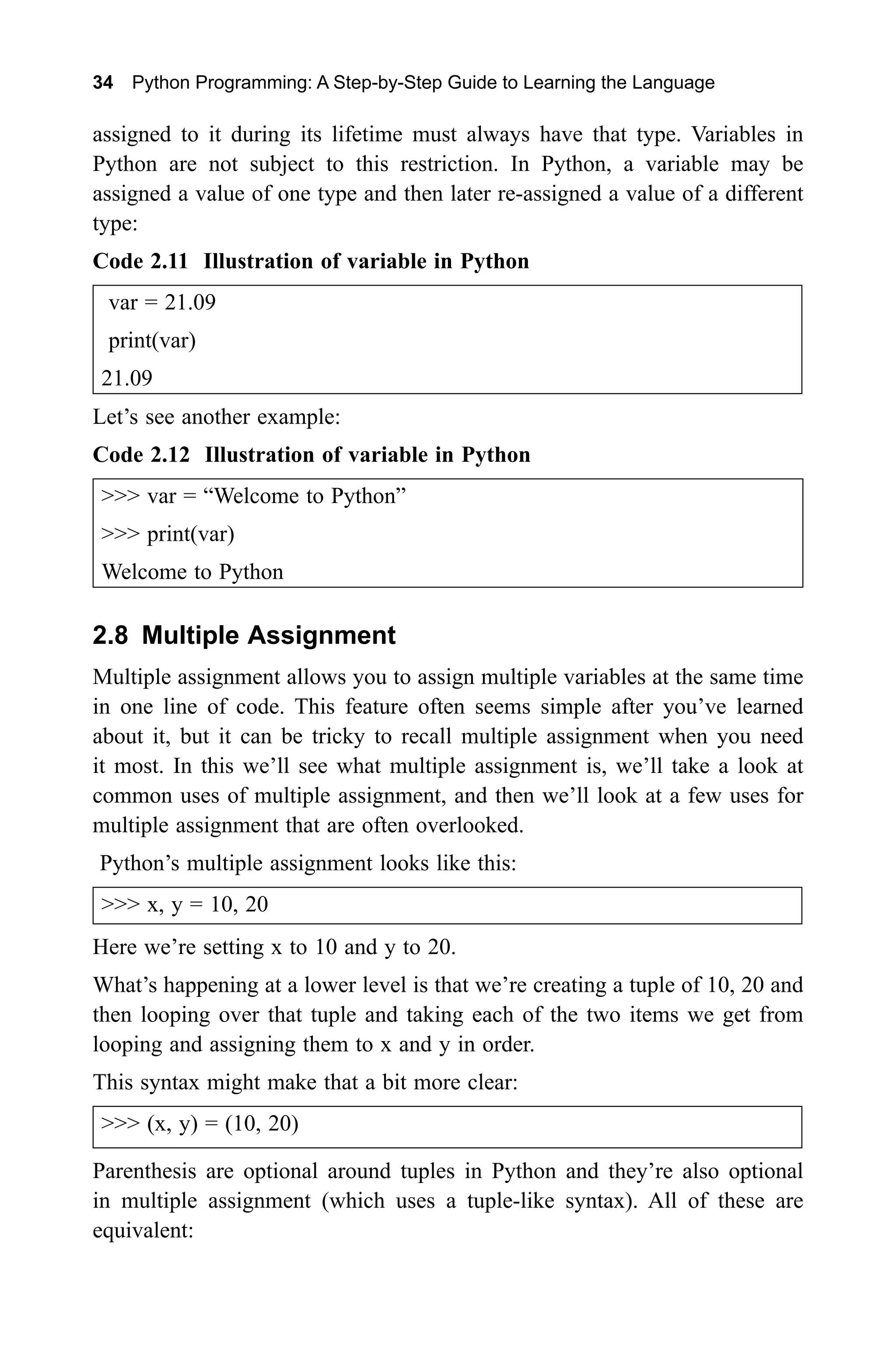 34 Python Programming: A Step-by-Step Guide to Learning the Language assigned to it during its lifetime must always have that type. Variables in Python are not subject to this restriction. In Python, a variable may be assigned a value of one type and then later re-assigned a value of a different type: Code 2.11 Illustration of variable in Python var = 21.09 print(var) 21.09 Let’s see another example: Code 2.12 Illustration of variable in Python >>> var = “Welcome to Python” >>> print(var) Welcome to Python 2.8 Multiple Assignment Multiple assignment allows you to assign multiple variables at the same time in one line of code. This feature often seems simple after you’ve learned about it, but it can be tricky to recall multiple assignment when you need it most. In this we’ll see what multiple assignment is, we’ll take a look at common uses of multiple assignment, and then we’ll look at a few uses for multiple assignment that are often overlooked. Python’s multiple assignment looks like this: >>> x, y = 10, 20 Here we’re setting x to 10 and y to 20. What’s happening at a lower level is that we’re creating a tuple of 10, 20 and then looping over that tuple and taking each of the two items we get from looping and assigning them to x and y in order. This syntax might make that a bit more clear: >>> (x, y) = (10, 20) Parenthesis are optional around tuples in Python and they’re also optional in multiple assignment (which uses a tuple-like syntax). All of these are equivalent: 