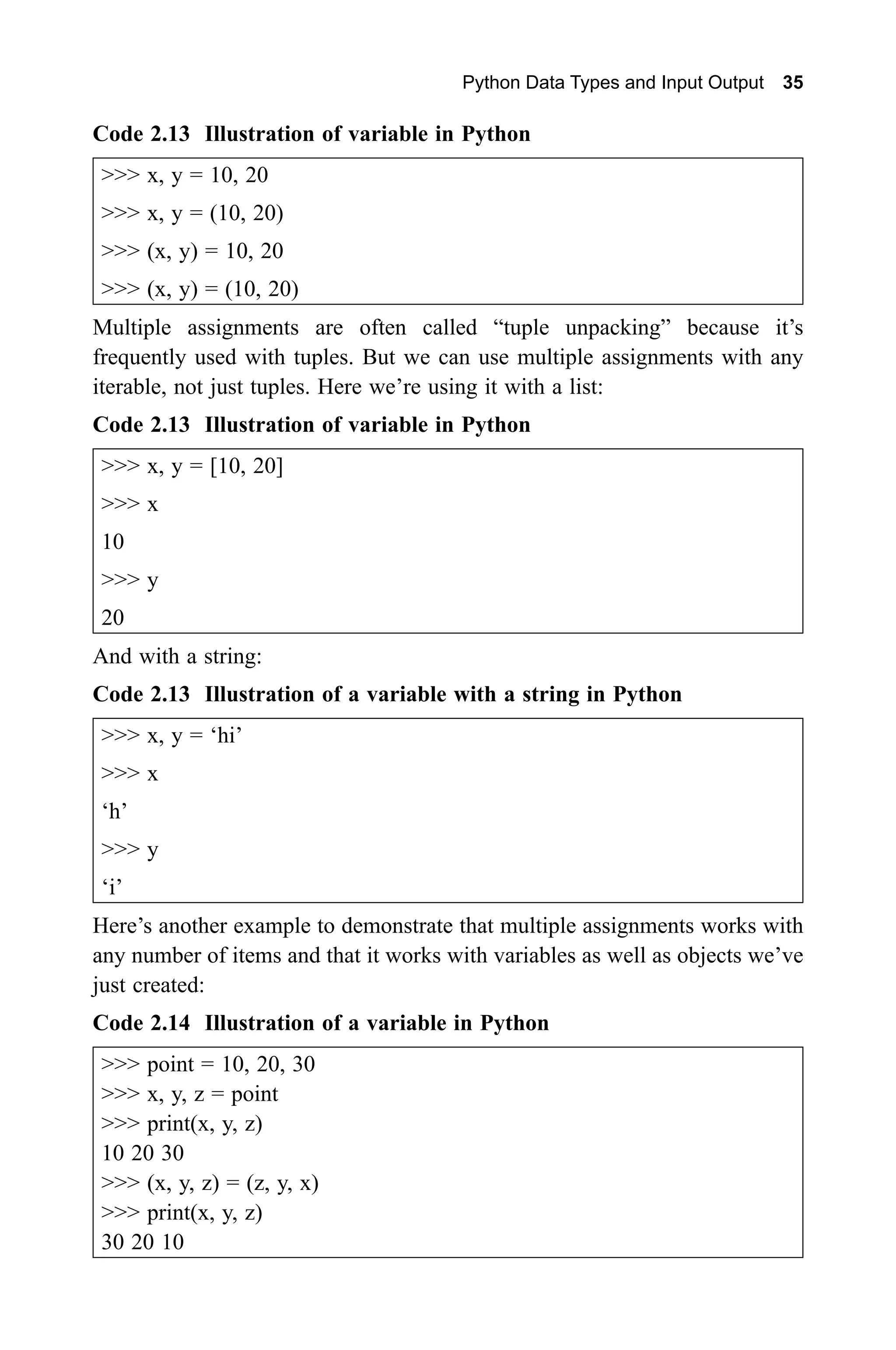 Python Data Types and Input Output 35 Code 2.13 Illustration of variable in Python >>> x, y = 10, 20 >>> x, y = (10, 20) >>> (x, y) = 10, 20 >>> (x, y) = (10, 20) Multiple assignments are often called “tuple unpacking” because it’s frequently used with tuples. But we can use multiple assignments with any iterable, not just tuples. Here we’re using it with a list: Code 2.13 Illustration of variable in Python >>> x, y = [10, 20] >>> x 10 >>> y 20 And with a string: Code 2.13 Illustration of a variable with a string in Python >>> x, y = ‘hi’ >>> x ‘h’ >>> y ‘i’ Here’s another example to demonstrate that multiple assignments works with any number of items and that it works with variables as well as objects we’ve just created: Code 2.14 Illustration of a variable in Python >>> point = 10, 20, 30 >>> x, y, z = point >>> print(x, y, z) 10 20 30 >>> (x, y, z) = (z, y, x) >>> print(x, y, z) 30 20 10 