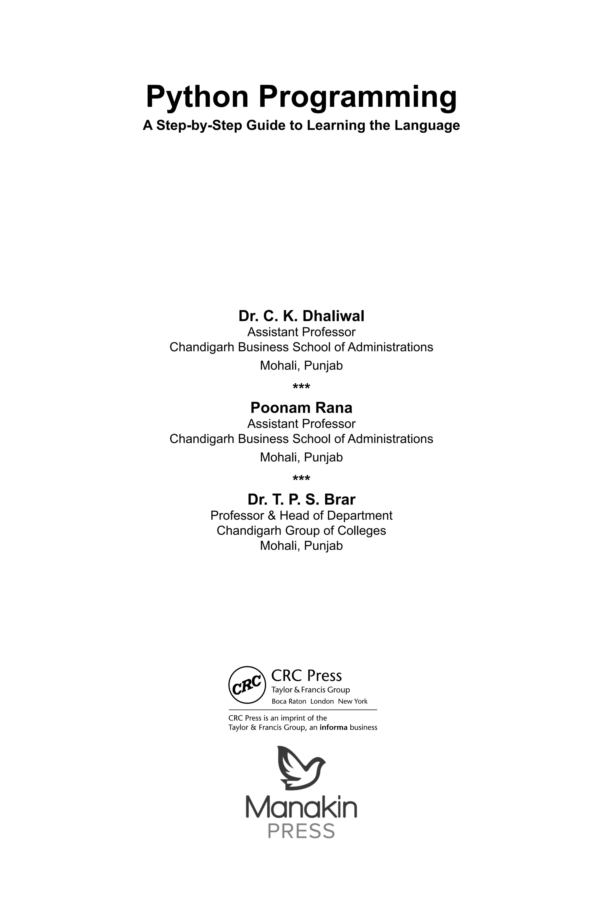 Python Programming A Step-by-Step Guide to Learning the Language Dr. C. K. Dhaliwal Assistant Professor Chandigarh Business School of Administrations Mohali, Punjab *** Poonam Rana Assistant Professor Chandigarh Business School of Administrations Mohali, Punjab *** Dr. T. P. S. Brar Professor & Head of Department Chandigarh Group of Colleges Mohali, Punjab 